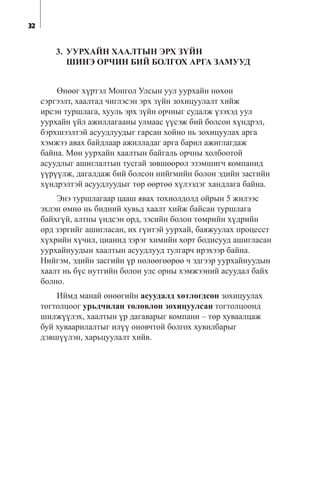 3. ÓÓÐÕÀÉÍ ÕÀÀËÒÛÍ ÝÐÕ Ç¯ÉÍ
ØÈÍÝ ÎÐ×ÈÍ ÁÈÉ ÁÎËÃÎÕ ÀÐÃÀ ÇÀÌÓÓÄ
ªíººã õ¿ðòýë Ìîíãîë Óëñûí óóë óóðõàéí íºõºí
ñýðãýýëò, õààëòàä ÷èãëýñýí ýðõ ç¿éí çîõèöóóëàëò õèéæ
èðñýí òóðøëàãà, õóóëü ýðõ ç¿éí îð÷íûã ñóäàëæ ¿çýõýä óóë
óóðõàéí ¿éë àæèëëàãààíû óëìààñ ¿¿ñýæ áèé áîëñîí õ¿íäðýë,
áýðõøýýëòýé àñóóäëóóäûã ãàðñàí õîéíî íü çîõèöóóëàõ àðãà
õýìæýý àâàõ áàéäëààð àæèëëàäàã àðãà áàðèë àæèãëàãäàæ
áàéíà. Ìºí óóðõàéí õààëòûí áàéãàëü îð÷íû õîëáîîòîé
àñóóäëûã àøèãëàëòûí òóñãàé çºâøººðºë ýçýìøèã÷ êîìïàíèä
¿¿ð¿¿ëæ, äàãàëäàæ áèé áîëñîí íèéãìèéí áîëîí ýäèéí çàñãèéí
õ¿íäðýëòýé àñóóäëóóäûã òºð ººðòºº õ¿ëýýäýã õàíäëàãà áàéíà.
Ýíý òóðøëàãààð öààø ÿâàõ òîõèîëäîëä îéðûí 5 æèëýýñ
ýõëýí ºìíº íü áèäíèé õóâüä õààëò õèéæ áàéñàí òóðøëàãà
áàéõã¿é, àëòíû ¿íäñýí îðä, çýñèéí áîëîí òºìðèéí õ¿äðèéí
îðä çýðãèéã àøèãëàñàí, èõ ã¿íòýé óóðõàé, áàÿæóóëàõ ïðîöåññò
õ¿õðèéí õ¿÷èë, öèàíèä çýðýã õèìèéí õîðò áîäèñóóä àøèãëàñàí
óóðõàéíóóäûí õààëòûí àñóóäëóóä òóëãàð÷ èðýõýýð áàéíà.
Íèéãýì, ýäèéí çàñãèéí ¿ð íºëººãººðºº ÷ ýäãýýð óóðõàéíóóäûí
õààëò íü á¿ñ íóòãèéí áîëîí óëñ îðíû õýìæýýíèé àñóóäàë áàéõ
áîëíî.
Èéìä ìàíàé ºíººãèéí àñóóäàëä õºòëºãäñºí çîõèöóóëàõ
òîãòîëöîîã óðüä÷èëàí òºëºâëºí çîõèöóóëñàí òîãòîëöîîíä
øèëæ¿¿ëýõ, õààëòûí ¿ð äàãàâàðûã êîìïàíè – òºð õóâààëöàæ
áóé õóâààðèëàëòûã èë¿¿ îíîâ÷òîé áîëãîõ õóâèëáàðûã
äýâø¿¿ëýí, õàðüöóóëàëò õèéâ.
32
 