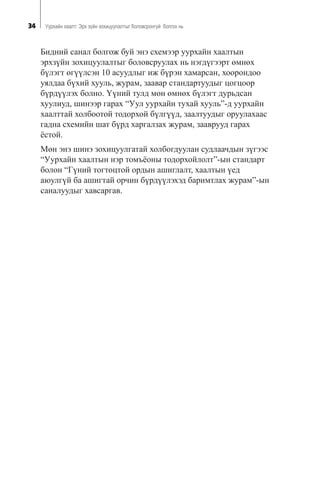 34 Óóðõàéí õààëò: Ýðõ ç¿éí çîõèöóóëàëòûã áîëîâñðîíãóé áîëãîõ íü
Áèäíèé ñàíàë áîëãîæ áóé ýíý ñõåìýýð óóðõàéí õààëòûí
ýðõç¿éí çîõèöóóëàëòûã áîëîâñðóóëàõ íü íýãä¿ãýýðò ºìíºõ
á¿ëýãò ºã¿¿ëñýí 10 àñóóäëûã èæ á¿ðýí õàìàðñàí, õîîðîíäîî
óÿëäàà á¿õèé õóóëü, æóðàì, çààâàð ñòàíäàðòóóäûã öîãöîîð
á¿ðä¿¿ëýõ áîëíî. ¯¿íèé òóëä ìºí ºìíºõ á¿ëýãò äóðüäñàí
õóóëèóä, øèíýýð ãàðàõ “Óóë óóðõàéí òóõàé õóóëü”-ä óóðõàéí
õààëòòàé õîëáîîòîé òîäîðõîé á¿ëã¿¿ä, çààëòóóäûã îðóóëàõààñ
ãàäíà ñõåìèéí øàò á¿ðä õàðãàëçàõ æóðàì, çààâðóóä ãàðàõ
¸ñòîé.
Ìºí ýíý øèíý çîõèöóóëãàòàé õîëáîãäóóëàí ñóäëàà÷äûí ç¿ãýýñ
“Óóðõàéí õààëòûí íýð òîìú¸îíû òîäîðõîéëîëò”-ûí ñòàíäàðò
áîëîí “Ã¿íèé òîãòîöòîé îðäûí àøèãëàëò, õààëòûí ¿åä
àþóëã¿é áà àøèãòàé îð÷èí á¿ðä¿¿ëýõýä áàðèìòëàõ æóðàì”-ûí
ñàíàëóóäûã õàâñàðãàâ.
 