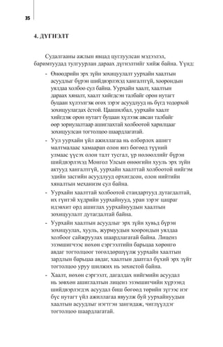35
4. Ä¯ÃÍÝËÒ
Ñóäàëãààíû àæëûí ÿâöàä öóãëóóëñàí ìýäýýëýë,
áàðèìòóóäàä òóëãóóðëàí äàðààõ ä¿ãíýëòèéã õèéæ áàéíà. ¯¿íä:
- ªíººäðèéí ýðõ ç¿éí çîõèöóóëàëò óóðõàéí õààëòûí
àñóóäëûã á¿ðýí øèéäâýðëýõýä õàíãàëòã¿é, õîîðîíäûí
óÿëäàà õîëáîî ñóë áàéíà. Óóðõàéí õààëò, õààëòûí
äàðààõ õÿíàëò, õààëò õèéãäñýí òàëáàéã îðîí íóòàãò
áóöààí õ¿ëýýëãýæ ºãºõ çýðýã àñóóäëóóä íü á¿ãä òîäîðõîé
çîõèöóóëàãäàõ ¸ñòîé. Öààøèëáàë, óóðõàéí õààëò
õèéãäýæ îðîí íóòàãò áóöààí õ¿ëýýæ àâñàí òàëáàéã
ººð çîðèóëàëòààð àøèãëàõòàé õîëáîîòîé õàðèëöààã
çîõèöóóëñàí òîãòîëöîî øààðäëàãàòàé.
- Óóë óóðõàéí ¿éë àæèëëàãàà íü îëáîðëîõ àøèãò
ìàëòìàëààñ õàìààðàí îëîí ÿíç áºãººä ò¿¿íèé
óëìààñ ¿¿ñýõ îëîí òàëò òóñãàë, ¿ð íºëººëëèéã á¿ðýí
øèéäâýðëýõýä Ìîíãîë Óëñûí ºíººãèéí õóóëü ýðõ ç¿éí
àêòóóä õàíãàëòã¿é, óóðõàéí õààëòòàé õîëáîîòîé íèéãýì
ýäèéí çàñãèéí àñóóäëóóä îðõèãäñîí, îëîí íèéòèéí
õÿíàëòûí ìåõàíèçì ñóë áàéíà.
- Óóðõàéí õààëòòàé õîëáîîòîé ñòàíäàðòóóä äóòàãäàëòàé,
èõ ã¿íòýé õ¿äðèéí óóðõàéíóóä, óðàí çýðýã öàöðàã
èäýâõèò îðä àøèãëàõ óóðõàéíóóäûí õààëòûí
çîõèöóóëàëò äóòàãäàëòàé áàéíà.
- Óóðõàéí õààëòûí àñóóäëûã ýðõ ç¿éí õóâüä á¿ðýí
çîõèöóóëàõ, õóóëü, æóðìóóäûí õîîðîíäûí óÿëäàà
õîëáîîã ñàéæðóóëàõ øààðäëàãàòàé áàéíà. Ëèöåíç
ýçýìøèã÷ýýñ íºõºí ñýðãýýëòèéí áàðüöàà õºðºíãº
àâäàã òîãòîëöîîã òºãºëäºðø¿¿ëæ óóðõàéí õààëòûí
çàðäëûí áàðüöàà àâäàã, õààëòûí äààòãàë á¿õèé ýðõ ç¿éò
òîãòîëöîî óðóó øèëæèõ íü çîõèñòîé áàéíà.
- Õààëò, íºõºí ñýðãýýëò, äàãàëäàõ íèéãìèéí àñóóäàë
íü çºâõºí àøèãëàëòûí ëèöåíç ýçýìøèã÷èéí õ¿ðýýíä
øèéäâýðëýãäýõ àñóóäàë áèø áºãººä òºðèéí ç¿ãýýñ íýã
á¿ñ íóòàãò ¿éë àæèëëàãàà ÿâóóëæ áóé óóðõàéíóóäûí
õààëòûí àñóóäëûã íýãòãýí çàíãèäàæ, ÷èãë¿¿ëäýã
òîãòîëöîî øààðäëàãàòàé.
 