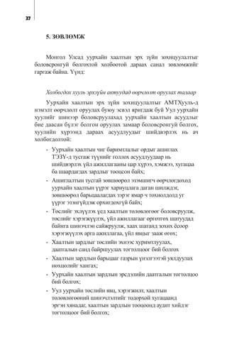37
5. ÇªÂËªÌÆ
Ìîíãîë Óëñàä óóðõàéí õààëòûí ýðõ ç¿éí çîõèöóóëàëòûã
áîëîâñðîíãóé áîëãîõòîé õîëáîîòîé äàðààõ ñàíàë çºâëºìæèéã
ãàðãàæ áàéíà. ¯¿íä:
Õîëáîãäîõ õóóëü ýðõç¿éí àêòóóäàä ººð÷ëºëò îðóóëàõ òàëààð
Óóðõàéí õààëòûí ýðõ ç¿éí çîõèöóóëàëòûã ÀÌÒÕóóëü-ä
íýìýëò ººð÷ëºëò îðóóëàõ áóþó ýñâýë ÿðèãäàæ áóé Óóë óóðõàéí
õóóëèéã øèíýýð áîëîâñðóóëàõàä óóðõàéí õààëòûí àñóóäëûã
áèå äààñàí á¿ëýã áîëãîí îðóóëàõ çàìààð áîëîâñðîíãóé áîëãîõ,
õóóëèéí õ¿ðýýíä äàðààõ àñóóäëóóäûã øèéäâýðëýõ íü à÷
õîëáîãäîëòîé:
- Óóðõàéí õààëòûí ÷èã áàðèìòëàëûã îðäûã àøèãëàõ
ÒÝÇ¯-ä òóñãàæ ò¿¿íèéã ãîëëîõ àñóóäëóóäààð íü
øèéäâýðëýõ ¿éë àæèëëàãààíû öàð õ¿ðýý, õýìæýý, õóãàöàà
áà øààðäàãäàõ çàðäëûã òîîöñîí áàéõ;
- Àøèãëàëòûí òóñãàé çºâøººðºë ýçýìøèã÷ ººð÷ëºãäºõºä
óóðõàéí õààëòûí ¿¿ðýã õàðèóöëàãà äàãàí øèëæäýã,
çºâøººðºë áàðüöààëàãäàõ çýðýã ÿìàð ÷ òîõèîëäîëä óã
¿¿ðýã ýçýíã¿éäýæ îðõèãäîõã¿é áàéõ;
- Òºñëèéã ýõë¿¿ëýõ ¿åä õààëòûí òºëºâëºãººã áîëîâñðóóëæ,
òºñëèéã õýðýãæ¿¿ëýõ, ¿éë àæèëëàãààã ºðãºòãºõ øàòóóäàä
áàéíãà øèíý÷ëýí ñàéæðóóëæ, õààõ øàòàíä çîõèõ ¸ñîîð
õýðýãæ¿¿ëýõ àðãà àæèëëàãàà, ¿éë ÿâöûã çààæ ºãºõ;
- Õààëòûí çàðäëûã òºñëèéí ýõíýýñ õóðèìòëóóëàõ,
äààòãàëûí ñàíä áàéðøóóëàõ òîãòîëöîîã áèé áîëãîõ
- Õààëòûí çàðäëûí áàðüöààã ãàçðûí ¿íýëãýýòýé óÿëäóóëàõ
íºõöºëèéã õàíãàõ;
- Óóðõàéí õààëòûí çàðäëûí ýðñäýëèéí äààòãàëûí òîãòîëöîî
áèé áîëãîõ;
- Óóë óóðõàéí òºñëèéí ÿâö, õýðýãæèëò, õààëòûí
òºëºâëºãººíèé øèíý÷ëýëòèéã òîäîðõîé õóãàöààíä
ýðãýí õÿíàäàã, õààëòûí çàðäëûí òîîöîîíä àóäèò õèéäýã
òîãòîëöîîã áèé áîëãîõ;
 