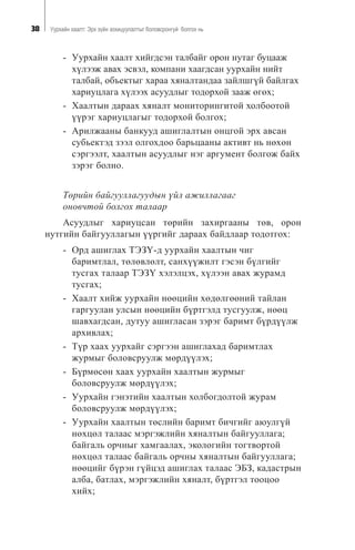 38 Óóðõàéí õààëò: Ýðõ ç¿éí çîõèöóóëàëòûã áîëîâñðîíãóé áîëãîõ íü
- Óóðõàéí õààëò õèéãäñýí òàëáàéã îðîí íóòàã áóöààæ
õ¿ëýýæ àâàõ ýñâýë, êîìïàíè õààãäñàí óóðõàéí íèéò
òàëáàé, îáúåêòûã õàðàà õÿíàëòàíäàà çàéëøã¿é áàéëãàõ
õàðèóöëàãà õ¿ëýýõ àñóóäëûã òîäîðõîé çààæ ºãºõ;
- Õààëòûí äàðààõ õÿíàëò ìîíèòîðèíãèòîé õîëáîîòîé
¿¿ðýã õàðèóöëàãûã òîäîðõîé áîëãîõ;
- Àðèëæààíû áàíêóóä àøèãëàëòûí îíöãîé ýðõ àâñàí
ñóáüåêòýä çýýë îëãîõäîî áàðüöààíû àêòèâò íü íºõºí
ñýðãýýëò, õààëòûí àñóóäëûã íýã àðãóìåíò áîëãîæ áàéõ
çýðýã áîëíî.
Òºðèéí áàéãóóëëàãóóäûí ¿éë àæèëëàãààã
îíîâ÷òîé áîëãîõ òàëààð
Àñóóäëûã õàðèóöñàí òºðèéí çàõèðãààíû òºâ, îðîí
íóòãèéí áàéãóóëëàãûí ¿¿ðãèéã äàðààõ áàéäëààð òîäîòãîõ:
- Îðä àøèãëàõ ÒÝÇ¯-ä óóðõàéí õààëòûí ÷èã
áàðèìòëàë, òºëºâëºëò, ñàíõ¿¿æèëò ãýñýí á¿ëãèéã
òóñãàõ òàëààð ÒÝÇ¯ õýëýëöýõ, õ¿ëýýí àâàõ æóðàìä
òóñãàõ;
- Õààëò õèéæ óóðõàéí íººöèéí õºäºëãººíèé òàéëàí
ãàðãóóëàí óëñûí íººöèéí á¿ðòãýëä òóñãóóëæ, íººö
øàâõàãäñàí, äóòóó àøèãëàñàí çýðýã áàðèìò á¿ðä¿¿ëæ
àðõèâëàõ;
- Ò¿ð õààõ óóðõàéã ñýðãýýí àøèãëàõàä áàðèìòëàõ
æóðìûã áîëîâñðóóëæ ìºðä¿¿ëýõ;
- Á¿ðìºñºí õààõ óóðõàéí õààëòûí æóðìûã
áîëîâñðóóëæ ìºðä¿¿ëýõ;
- Óóðõàéí ãýíýòèéí õààëòûí õîëáîãäîëòîé æóðàì
áîëîâñðóóëæ ìºðä¿¿ëýõ;
- Óóðõàéí õààëòûí òºñëèéí áàðèìò áè÷ãèéã àþóëã¿é
íºõöºë òàëààñ ìýðãýæëèéí õÿíàëòûí áàéãóóëëàãà;
áàéãàëü îð÷íûã õàìãààëàõ, ýêîëîãèéí òîãòâîðòîé
íºõöºë òàëààñ áàéãàëü îð÷íû õÿíàëòûí áàéãóóëëàãà;
íººöèéã á¿ðýí ã¿éöýä àøèãëàõ òàëààñ ÝÁÇ, êàäàñòðûí
àëáà, áàòëàõ, ìýðãýæëèéí õÿíàëò, á¿ðòãýë òîîöîî
õèéõ;
 