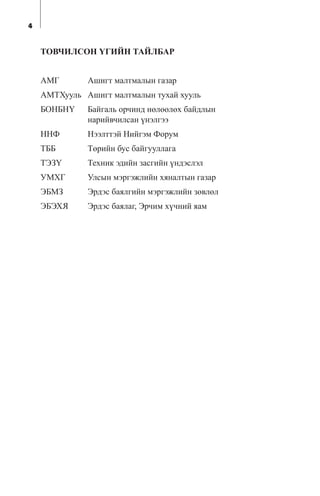 4
ÒÎÂ×ÈËÑÎÍ ¯ÃÈÉÍ ÒÀÉËÁÀÐ
ÀÌÃ Àøèãò ìàëòìàëûí ãàçàð
ÀÌÒÕóóëü Àøèãò ìàëòìàëûí òóõàé õóóëü
ÁÎÍÁÍ¯ Áàéãàëü îð÷èíä íºëººëºõ áàéäëûí
íàðèéâ÷èëñàí ¿íýëãýý
ÍÍÔ Íýýëòòýé Íèéãýì Ôîðóì
ÒÁÁ Òºðèéí áóñ áàéãóóëëàãà
ÒÝÇ¯ Òåõíèê ýäèéí çàñãèéí ¿íäýñëýë
ÓÌÕÃ Óëñûí ìýðãýæëèéí õÿíàëòûí ãàçàð
ÝÁÌÇ Ýðäýñ áàÿëãèéí ìýðãýæëèéí çºâëºë
ÝÁÝÕß Ýðäýñ áàÿëàã, Ýð÷èì õ¿÷íèé ÿàì
 