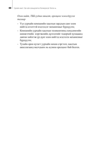 40 Óóðõàéí õààëò: Ýðõ ç¿éí çîõèöóóëàëòûã áîëîâñðîíãóé áîëãîõ íü
Îëîí íèéò, ÒÁÁ-óóäûí õÿíàëò, îðîëöîîã íýìýãä¿¿ëýõ
òàëààð
- Óóë óóðõàéí êîìïàíèéí õààëòûí çàðäëûí ñàíã îëîí
íèéòýä íýýëòòýé ìýäýýëäýã ìåõàíèçìûã á¿ðä¿¿ëýõ;
- Êîìïàíèéí óóðõàéí õààëòûí òºëºâëºãººíä õºíäëºíãèéí
øèíæýý÷èéí ìýðãýæëèéí ä¿ãíýëòèéã òîäîðõîé õóãàöààíä
äàâòàí õèéëãýæ ¿ð ä¿íã îëîí íèéòýä ìýäýýëýõ ìåõàíèçìûã
á¿ðä¿¿ëýõ;
- Òóõàéí îðîí íóòàãò óóðõàéí íºõºí ñýðãýýëò, õààëòûí
àæèëëàãààíä ìàë÷äûíõ íü èäýâõè îðîëöîîã áèé áîëãîõ.
 