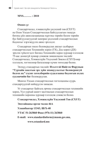 42 Óóðõàéí õààëò: Ýðõ ç¿éí çîõèöóóëàëòûã áîëîâñðîíãóé áîëãîõ íü
MNS……… : 2010
ªìíºõ ¿ã
Ñòàíäàðò÷èëàë, õýìæèëç¿éí ¿íäýñíèé òºâ (ÑÕ¯Ò)
íü Îëîí Óëñûí Ñòàíäàðò÷èëëûí Áàéãóóëëàãûí ãèø¿¿í
áºãººä ¿éë àæèëëàãààíûõàà õ¿ðýýíä òºðèéí áîëîí òºðèéí
áóñ áàéãóóëëàãóóäòàé õàìòðàí ¿íäýñíèé ñòàíäàðò÷èëëûí
áîäëîãûã õýðýãæ¿¿ëýõ àæèë ýðõýëäýã.
Ñòàíäàðòûí òºñºë áîëîâñðóóëàõ àæëûã ñàëáàðûí
ñòàíäàðò÷èëëûí Òåõíèêèéí õîðîî (ÒÕ), Äýä õîðîî (ÄÕ)
ýðõëýí ã¿éöýòãýäýã áºãººä Òåõíèêèéí õîðîî õóðëààð õýëýëöýæ
75-ààñ äîîøã¿é õóâèàð äýìæèæ çºâøèëöñºí òºñëèéã
Ñòàíäàðò÷èëàë, Õýìæèëç¿éí ¯íäýñíèé Çºâëºë (ÑÕ¯Ç)-ººð
õýëýëöýí, òîãòîîëîîð áàòàëñíààð õ¿÷èí òºãºëäºð áîëíî.
Ýíýõ¿¿ ñòàíäàðòûí òºñëèéã Íýýëòòýé Íèéãýì Ôîðóìûí
“Óóðõàéí õààëòûí ýðõ ç¿éí çîõèöóóëàëòûã áîëîâñðîíãóé
áîëãîõ íü” ñýäýâò õºòºëáºðèéí ñóäàëãààíû áîäëîãûí àõëàõ
ñóäëàà÷èéí áàã áîëîâñðóóëàâ.
Ìîíãîë Óëñûí ñòàíäàðò÷èëëûí òîãòîëöîîíû ñóóðü
ñòàíäàðòóóäòàé íèéö¿¿ëýí õÿíàñàí.
Óã ñòàíäàðòûã Áàéãàëü îð÷íû ñòàíäàðò÷èëëûí òåõíèêèéí
õîðîî, Óóë óóðõàé àøèãò ìàëòìàëûí ñòàíäàðò÷èëëûí
òåõíèêèéí õîðîîíû õóðëààð õýëýëöýæ äýìæñýí áîëíî.
Ñòàíäàðò÷èëàë, Õýìæèëç¿éí ¯íäýñíèé Òºâ (ÑÕ¯Ò)
Ýíõòàéâàíû ºðãºí ÷ºëºº 46À
Óëààíáààòàð 13343, Ø/Õ-48
ÓÒÀÑ 51-263860 Ôàêñ (976-11) 263860
Å-mail: www.standardinform@masm.gov.mn,
www.estandard.mn
 