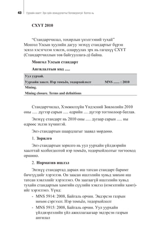 43 Óóðõàéí õààëò: Ýðõ ç¿éí çîõèöóóëàëòûã áîëîâñðîíãóé áîëãîõ íü
ÑÕ¯Ò 2010
“Ñòàíäàðò÷èëàë, òîõèðëûí ¿íýëãýýíèé òóõàé”
Ìîíãîë Óëñûí õóóëèéí äàãóó ýíýõ¿¿ ñòàíäàðòûã á¿ðýí
ýñâýë õýñýã÷ëýí õýâëýõ, îëøðóóëàõ ýðõ íü ãàãöõ¿¿ ÑÕ¯Ò
(Ñòàíäàðò÷èëëûí òºâ áàéãóóëëàãà-ä) áàéíà.
Ìîíãîë Óëñûí ñòàíäàðò
Àíãèëàëòûí êîä .....
Óóë óóðõàé.
Óóðõàéí õààëò. Íýð òîìú¸î, òîäîðõîéëîëò MNS ....... : 2010
Mining.
Mining closure. Terms and deﬁnitions
Ñòàíäàðò÷èëàë, Õýìæèëç¿éí ¯íäýñíèé Çºâëºëèéí 2010
îíû ..... ä¿ãýýð ñàðûí ..... ºäðèéí .... ä¿ãýýð òîãòîîëîîð áàòëàâ.
Ýíýõ¿¿ ñòàíäàðò íü 2010 îíû ..... äóãààð ñàðûí ..... íû
ºäðººñ ýõëýí õ¿÷èíòýé.
Ýíý ñòàíäàðòûí øààðäëàãûã çààâàë ìºðäºíº.
1. Çîðèëãî
Ýíý ñòàíäàðòûí çîðèëãî íü óóë óóðõàéí ¿éëäâýðèéí
õààëòòàé õîëáîãäîëòîé íýð òîìú¸î, òîäîðõîéëîëòûã òîãòîîõîä
îðøèíî.
2. Íîðìàòèâ èøëýë
Ýíýõ¿¿ ñòàíäàðòàä äàðààõ èø òàòñàí ñòàíäàðò áàðèìò
áè÷ã¿¿äèéã õýðýãëýâ. Îí çààñàí èøëýëèéí õóâüä çºâõºí èø
òàòñàí õýâëýëèéã õýðýãëýíý. Îí çààãààã¿é èøëýëèéí õóâüä
òóõàéí ñòàíäàðòûí õàìãèéí ñ¿¿ëèéí õýâëýë (íýìýëòèéí õàìò)-
èéã õýðýãëýíý. ¯¿íä:
- MNS 5914: 2008, Áàéãàëü îð÷èí. Ýâäýðñýí ãàçðûí
íºõºí ñýðãýýëò. Íýð òîìú¸î, òîäîðõîéëîëò
- MNS 5915: 2008, Áàéãàëü îð÷èí. Óóë óóðõàéí
¿éëäâýðëýëèéí ¿éë àæèëëàãààãààð ýâäýðñýí ãàçðûí
àíãèëàë
 