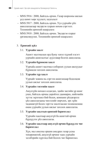 44 Óóðõàéí õààëò: Ýðõ ç¿éí çîõèöóóëàëòûã áîëîâñðîíãóé áîëãîõ íü
- MNS 5916 : 2008, Áàéãàëü îð÷èí. Ãàçàð øîðîîíû àæëûí
¿åä øèìò õºðñ õóóëàëò, õàäãàëàëò
- MNS 5917 : 2008, Áàéãàëü îð÷èí. Óóë óóðõàéí ¿éë
àæèëëàãààãààð ýâäýðñýí ãàçðûí íºõºí ñýðãýýëò.
Òåõíèêèéí åðºíõèé øààðäëàãà
- MNS 5918 : 2008, Áàéãàëü îð÷èí. Ýâäýðñýí ãàçðûã
óðãàìàëæóóëàõ. Òåõíèêèéí åðºíõèé øààðäëàãà
3. Åðºíõèé ç¿éë
3.1. Óóðõàéí õààëò
Àøèãò ìàëòìàëûí îðä áóþó ýñâýë ò¿¿íèé õýñýãò
óóðõàéí àøèãëàëòûã äóóñãàâàð áîëãîõ àæèëëàãàà.
3.2. Óóðõàéí á¿ðìºñºí õààëò
Óóðõàéä àøèãò ìàëòìàë îëáîðëîõ óóëûí àæëóóäûã
á¿ðìºñºí çîãñîîõ àæèëëàãàà.
3.3. Óóðõàéí ò¿ð õààëò
Óóðõàéã õîæèì íü ñýðãýýí àøèãëàõààð áîäîëöîæ
óóëûí àæëûã çîãñîîõ àæèëëàãàà.
3.4. Óóðõàéí ãýíýòèéí õààëò
Àþóëã¿éí íºõöºë àëäàãäàõ, ýäèéí çàñãèéí ¿ð àøèã
óíàõ, áàéãàëü îð÷íû äîðîéòîë äààìæðàõ, íèéãìèéí
ç¿ãýýñ ýñðýãøèë áèé áîëîõ, êîìïàíè ¿éëäâýðëýë
¿éë àæèëëàãààíû ÷èãëýëèéã ººð÷ëºõ, ýðõ ç¿éí
÷àäàìæã¿é áîëîõ çýðãýýñ øàëòãààëàí òºëºâëºñíººñ
ºìíº óóðõàéí óóëûí àæëûã çîãñîîõ àæèëëàãàà.
3.5. Óóðõàéí õààëòûí åðºíõèé áàðèìòëàë
Óóðõàéí õààëòààð àþóëã¿é áà àøèãòàé îð÷èí
á¿ðä¿¿ëýõ ¿éë àæèëëàãàà.
3.6. Óóðõàéí õààëòààð àþóëã¿é îð÷èí á¿ðä¿¿ëýõ ÷èã
áàðèìòëàë
Õ¿í, ìàë àìüòíû îðøèí àìüäðàõ ãàçàð óñíû
òîõèðîìæòîé, àþóëã¿é îð÷èíã õààõ óóðõàéí
ýäýëáýðèéí õ¿ðýýíä áèé áîëãîõ ÷èã áàðèìòëàë.
 