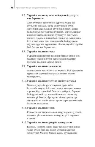 45 Óóðõàéí õààëò: Ýðõ ç¿éí çîõèöóóëàëòûã áîëîâñðîíãóé áîëãîõ íü
3.7. Óóðõàéí õààëòààð àøèãòàé îð÷èí á¿ðä¿¿ëýõ
÷èã áàðèìòëàë
Õààõ óóðõàéí ýäýëáýðèéí õ¿ðýýíä õºäºº àæ
àõóé, îéí àæ àõóé, çàãàñ øóâóóíû àæ àõóé,
ýäãýýðèéí õîñëîìîë àæ àõóé áèé áîëãîõ, õîòûí
áà áàðèëãûí õîã õàÿãäàë áóëøëàõ, õîðòîé, öàöðàã
èäýâõèò õàÿãäàë áóëøëàõ õóðààãóóð áàéãóóëàõ,
àìðàëò, ñïîðòûí öîãöîëáîð, ýì÷èëãýý ñóâèëãààíû
á¿ñ, öýâýð óñíû ñàí, òåõíîëîãèéí áàéãóóëàìæ,
àãóóëàõ,ñóðãàëò òóðøèëòûí îáúåêò, ìóçåé ¿ç¿¿ëáýð
áèé áîëãîõ ÷èã áàðèìòëàë.
3.8. Óóðõàéí õààëòûí òºñºë
Óóðõàéí àøèãëàëòûí òºñëèéí áàðèìò áè÷èã äýõ
õààëòûí òºñëèéí á¿ëýã ýñâýë çºâõºí õààëòûã
òóñãàñàí òºñëèéí áàðèìò áè÷èã.
3.9. Óóðõàéí õààëòûí òºëºâëºãºº
Àøèãëàëòûí ýõíýýñ òºãñãºë õ¿ðòýëõ á¿õ õóãàöààíû
òóðø ýýëæ äàðààòàé ÿâóóëàõ õààëòûí àæëûí
õóâààðèëàëò.
3.10.Óóðõàéí õààëòûí õ¿ðýýíä øèéäýõ àñóóäàë
Õààãäàõ óóðõàéí ¿¿ñìýë îð÷èí, îðîí çàéí
á¿ðäëèéã àþóëã¿é áîëãîõ, ýâäýðñýí ãàçðûã íºõºí
ñýðãýýõ, á¿ðýëäýæ áèé áîëñîí äýä á¿òýö, áàðèëãà
áàéãóóëàìæèéã ¿ð àøèãòàé àøèãëàõ ýñâýë õîð
õºíººëã¿é áîëãîõ, á¿ñ íóòàã, àéìàã ñóìûí õ¿í
àìûí íèéãýì ýäèéí çàñàãò òóñàõ ñºðºã íºëººëëèéã
áàãàñãàõ àæèëëàãàà.
3.11. Óóðõàéí õààëòûí òºñºâ
Ñîíãîñîí ÷èã áàðèìòëàëûí äàãóó ÿâóóëàõ óóðõàéí
õààëòûí ¿éë àæèëëàãààã ñàíõ¿¿æ¿¿ëýõ çàðäëûí
õýìæýý.
3.12.Óóðõàéí õààëòûí ýðõç¿éí çîõèöóóëàëò
Áàéãàëü, íèéãýì, ýäèéí çàñàã òåõíîëîãèéí øèíæ
÷àíàð á¿õèé ¿éë ÿâö áîëîõ óóðõàéí õààëòûã
çîõèöóóëàõ Ìîíãîë Óëñûí õóóëü, õóóëü÷èëñàí
 