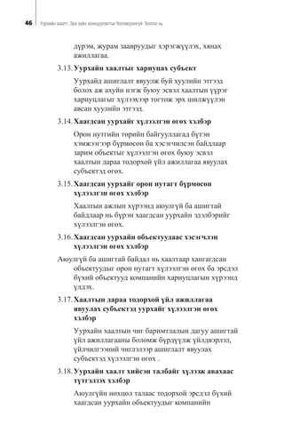 46 Óóðõàéí õààëò: Ýðõ ç¿éí çîõèöóóëàëòûã áîëîâñðîíãóé áîëãîõ íü
ä¿ðýì, æóðàì çààâðóóäûã õýðýãæ¿¿ëýõ, õÿíàõ
àæèëëàãàà.
3.13.Óóðõàéí õààëòûã õàðèóöàõ ñóáúåêò
Óóðõàéä àøèãëàëò ÿâóóëæ áóé õóóëèéí ýòãýýä
áîëîõ àæ àõóéí íýãæ áóþó ýñâýë õààëòûí ¿¿ðýã
õàðèóöëàãûã õ¿ëýýõýýð òîãòîæ ýðõ øèëæ¿¿ëýí
àâñàí õóóëèéí ýòãýýä.
3.14.Õààãäñàí óóðõàéã õ¿ëýýëãýí ºãºõ õýëáýð
Îðîí íóòãèéí òºðèéí áàéãóóëëàãàä á¿òýí
õýìæýýãýýð á¿ðìºñºí áà õýñýã÷èëñýí áàéäëààð
çàðèì îáúåêòûã õ¿ëýýëãýí ºãºõ áóþó ýñâýë
õààëòûí äàðàà òîäîðõîé ¿éë àæèëëàãàà ÿâóóëàõ
ñóáúåêòýä ºãºõ.
3.15.Õààãäñàí óóðõàéã îðîí íóòàãò á¿ðìºñºí
õ¿ëýýëãýí ºãºõ õýëáýð
Õààëòûí àæëûí õ¿ðýýíä àþóëã¿é áà àøèãòàé
áàéäëààð íü á¿ðýí õààãäñàí óóðõàéí ýäýëáýðèéã
õ¿ëýýëãýí ºãºõ.
3.16.Õààãäñàí óóðõàéí îáúåêòóóäààñ õýñýã÷ëýí
õ¿ëýýëãýí ºãºõ õýëáýð
Àþóëã¿é áà àøèãòàé áàéäàë íü õààëòààð õàíãàãäñàí
îáúåêòóóäûã îðîí íóòàãò õ¿ëýýëãýí ºãºõ áà ýðñäýë
á¿õèé îáúåêòóóä êîìïàíèéí õàðèóöëàãûí õ¿ðýýíä
¿ëäýõ.
3.17.Õààëòûí äàðàà òîäîðõîé ¿éë àæèëëàãàà
ÿâóóëàõ ñóáúåêòýä óóðõàéã õ¿ëýýëãýí ºãºõ
õýëáýð
Óóðõàéí õààëòûí ÷èã áàðèìòëàëûí äàãóó àøèãòàé
¿éë àæèëëàãààíû áîëîìæ á¿ðä¿¿ëæ ¿éëäâýðëýë,
¿éë÷èëãýýíèé ÷èãëýëýýð àøèãëàëò ÿâóóëàõ
ñóáúåêòýä õ¿ëýýëãýí ºãºõ .
3.18.Óóðõàéí õààëò õèéñýí òàëáàéã õ¿ëýýæ àâàõààñ
ò¿òãýëçýõ õýëáýð
Àþóëã¿éí íºõöºë òàëààñ òîäîðõîé ýðñäýë á¿õèé
õààãäñàí óóðõàéí îáúåêòóóäûã êîìïàíèéí
 