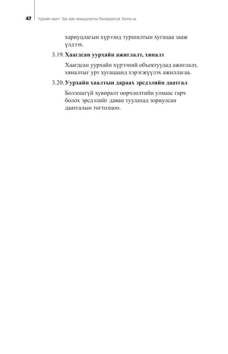 47 Óóðõàéí õààëò: Ýðõ ç¿éí çîõèöóóëàëòûã áîëîâñðîíãóé áîëãîõ íü
õàðèóöëàãûí õ¿ðýýíä òóðøèëòûí õóãàöàà çààæ
¿ëäýýõ.
3.19.Õààãäñàí óóðõàéí àæèãëàëò, õÿíàëò
Õààãäñàí óóðõàéí õ¿ðýýíèé îáúåêòóóäàä àæèãëàëò,
õÿíàëòûã óðò õóãàöààíä õýðýãæ¿¿ëýõ àæèëëàãàà.
3.20.Óóðõàéí õààëòûí äàðààõ ýðñäýëèéí äààòãàë
Áîëçîøã¿é õóâèðàëò ººð÷ëºëòèéí óëìààñ ãàð÷
áîëîõ ýðñäýëèéã äàâàí òóóëàõàä çîðèóëñàí
äààòãàëûí òîãòîëöîî.
 
