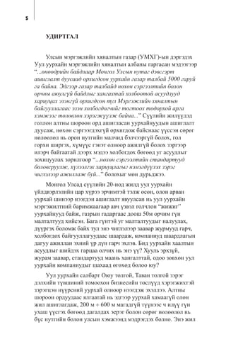 5
ÓÄÈÐÒÃÀË
Óëñûí ìýðãýæëèéí õÿíàëòûí ãàçàð (ÓÌÕÃ)-ûí äýðãýäýõ
Óóë óóðõàéí ìýðãýæëèéí õÿíàëòûí àëáàíû ãàðãàñàí ìýäýýãýýð
“...ºíººäðèéí áàéäëààð Ìîíãîë Óëñûí íóòàã äýâñãýðò
àøèãëàëò äóóñààä îðõèãäñîí óóðõàéí ãàçàð òàëáàé 5000 ãàðóé
ãà áàéíà. Ýäãýýð ãàçàð òàëáàéä íºõºí ñýðãýýëòèéí áîëîí
îð÷íû àþóëã¿é áàéäëûã õàíãàõòàé õîëáîîòîé àñóóäëóóä
õàðèóöàõ ýçýíã¿é îðõèãäñîí òóë Ìýðãýæëèéí õÿíàëòûí
áàéãóóëëàãààñ ýçýí õîëáîãäîã÷èéã òîãòîîõ òîäîðõîé àðãà
õýìæýýã òºëºâëºí õýðýãæ¿¿ëæ áàéíà...” Ñ¿¿ëèéí æèë¿¿äýä
ãîëëîí àëòíû øîðîîí îðä àøèãëàñàí óóðõàéíóóäûí àøèãëàëò
äóóñàæ, íºõºí ñýðãýýãäýõã¿é îðõèãäîæ áàéñíààñ ¿¿ññýí ñºðºã
íºëººëºë íü îðîí íóòãèéí ìàë÷èä áýë÷ýýðã¿é áîëîõ, ãîë
ãîðõè øèðãýõ, õ¿ì¿¿ñ ãýíýò îëíîîð àæèëã¿é áîëîõ çýðãýýð
èëýð÷ áàéãààòàé äýýðõ ìýäýý õîëáîãäîõ áºãººä óã àñóóäëûã
çîõèöóóëàõ çîðèëãîîð “...íºõºí ñýðãýýëòèéí ñòàíäàðòóóä
áîëîâñðóóëæ, õ¿ëýýëãýõ õàðèóöëàãûã íýìýãä¿¿ëýõ çýðýã
÷èãëýëýýð àæèëëàæ áóé...” áîëîõûã ìºí äóðüäæýý.
Ìîíãîë Óëñàä ñ¿¿ëèéí 20-èîä æèëä óóë óóðõàéí
¿éëäâýðëýëèéí öàð õ¿ðýý ýð÷èìòýé òýëæ ºñºí, îëîí àðâàí
óóðõàé øèíýýð íýýãäýí àøèãëàëò ÿâóóëñàí íü óóë óóðõàéí
ìýðãýæèëòíèé áàðèìæààãààð àâ÷ ¿çâýë ãîë÷ëîí “æèæèã”
óóðõàéíóóä áàéæ, ãàçðûí ãàäàðãààñ äîîø 50ì îð÷èì ã¿í
ìàëòàëòóóä õèéñýí. Áàãà ã¿íòýé óã ìàëòàëòóóäûã íàëóóëàõ,
ä¿¿ðãýõ áîëîìæ áàéõ òóë ýíý ÷èãëýëýýð çààâàð æóðìóóä ãàð÷,
õîëáîãäîõ áàéãóóëëàãóóäààñ øààðäàæ, êîìïàíèóä øààðäëàãûí
äàãóó àæèëëàí ýõíèé ¿ð ä¿í ãàð÷ ýõëýâ. Áèä óóðõàéí õààëòûí
àñóóäëûã øèéäýõ ãàðöàà îë÷èõ íü ýíý ¿¿? Õóóëü ýðõç¿é,
æóðàì çààâàð, ñòàíäàðòóóä ìààíü õàíãàëòòàé, îäîî çºâõºí óóë
óóðõàéí êîìïàíèóäûã øàõààä ºãºõºä áîëîî þó?
Óóë óóðõàéí ñàëáàðò Îþó òîëãîé, Òàâàí òîëãîé çýðýã
äýëõèéí ò¿âøèíèé òîìîîõîí áèçíåñèéí òºñë¿¿ä õýðýãæèõòýé
çýðýãöýí í¿¿ðñíèé óóðõàé îëíîîð íýýãäýæ ýõýëëýý. Àëòíû
øîðîîí îðäóóäààñ ÿëãààòàé íü ýäãýýð óóðõàé õàìààã¿é îëîí
æèë àøèãëàãäàæ, 200 ì ÷ 600 ì ìàãàäã¿é ò¿¿íýýñ ÷ èë¿¿ ã¿í
óõàø ¿¿ñãýõ áºãººä äàãàëäàõ ýåðýã áîëîí ñºðºã íºëººëºë íü
á¿ñ íóòãèéí áîëîí óëñûí õýìæýýíä ìýäðýãäýõ áîëíî. Ýíý æèë
 