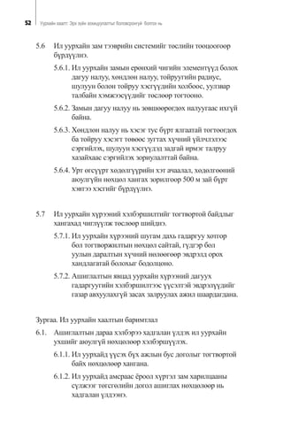 52 Óóðõàéí õààëò: Ýðõ ç¿éí çîõèöóóëàëòûã áîëîâñðîíãóé áîëãîõ íü
5.6 Èë óóðõàéí çàì òýýâðèéí ñèñòåìèéã òºñëèéí òîîöîîãîîð
á¿ðä¿¿ëíý.
5.6.1. Èë óóðõàéí çàìûí åðºíõèé ÷èãèéí ýëåìåíò¿¿ä áîëîõ
äàãóó íàëóó, õºíäëºí íàëóó, òîéðóóãèéí ðàäèóñ,
øóëóóí áîëîí òîéðóó õýñã¿¿äèéí õîëáîîñ, óóëçâàð
òàëáàéí õýìæýýñ¿¿äèéã òºñëººð òîãòîîíî.
5.6.2. Çàìûí äàãóó íàëóó íü çºâøººðºãäºõ íàëóóãààñ èõã¿é
áàéíà.
5.6.3. Õºíäëºí íàëóó íü õýñýã òóñ á¿ðò ÿëãààòàé òîãòîîãäîõ
áà òîéðóó õýñýãò òºâººñ çóãòàõ õ¿÷íèé ¿éë÷ëýëýýñ
ñýðãèéëýõ, øóëóóí õýñã¿¿äýä çàäãàé èðìýã òàëðóó
õàçàéõààñ ñýðãèéëýõ çîðèóëàëòòàé áàéíà.
5.6.4. Óðò ºãñ¿¿ðò õºäºëã¿¿ðèéí õýò à÷ààëàë, õºäºëãººíèé
àþóëã¿éí íºõöºë õàíãàõ çîðèëãîîð 500 ì çàé á¿ðò
õýâòýý õýñãèéã á¿ðä¿¿ëíý.
5.7 Èë óóðõàéí õ¿ðýýíèé õýëáýðøèëòèéã òîãòâîðòîé áàéäëûã
õàíãàõàä ÷èãë¿¿ëæ òºñëººð øèéäíý.
5.7.1. Èë óóðõàéí õ¿ðýýíèé øóãàì äàõü ãàäàðãóó õîòãîð
áîë òîãòâîðæèëòûí íºõöºë ñàéòàé, ã¿äãýð áîë
óóëûí äàðàëòûí õ¿÷íèé íºëººãººð ýâäðýëä îðîõ
õàíäëàãàòàé áîëîõûã áîäîëöîíî.
5.7.2. Àøèãëàëòûí ÿâöàä óóðõàéí õ¿ðýýíèé äàãóóõ
ãàäàðãóóãèéí õýëáýðøèëòýýñ ¿¿ñýëòýé ýâäðýë¿¿äèéã
ãàçàð àâõóóëàõã¿é çàñàõ çàëðóóëàõ àæèë øààðäàãäàíà.
Çóðãàà. Èë óóðõàéí õààëòûí áàðèìòëàë
6.1. Àøèãëàëòûí äàðàà õýëáýðýý õàäãàëàí ¿ëäýõ èë óóðõàéí
óõøèéã àþóëã¿é íºõöºëººð õýëáýðø¿¿ëýõ.
6.1.1. Èë óóðõàéä ¿¿ñýõ á¿õ àæëûí áóñ äîãîëûã òîãòâîðòîé
áàéõ íºõöºëººð õàíãàíà.
6.1.2. Èë óóðõàéä àìñðààñ ¸ðîîë õ¿ðòýë çàì õàðèëöààíû
ñ¿ëæýýã òºãñãºëèéí äîãîë àøèãëàõ íºõöºëººð íü
õàäãàëàí ¿ëäýýíý.
 