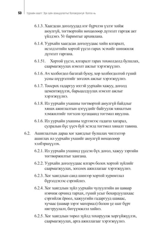 53 Óóðõàéí õààëò: Ýðõ ç¿éí çîõèöóóëàëòûã áîëîâñðîíãóé áîëãîõ íü
6.1.3. Õààãäñàí äîãîëóóäàä íýã á¿ð÷ëýí ¿çëýã õèéæ
àþóëã¿é, òîãòâîðòîéí íºõöºëººð ä¿ãíýëò ãàðãàæ àêò
¿éëäýíý. Óã áàðèìòûã àðõèâëàíà.
6.1.4. Óóðõàéí õààãäñàí äîãîëóóäààñ õèéí ÿëãàðàëò,
èñýëäýëòèéí õîðòîé ¿¿ñýë ãàðàõ ýñýõèéã øèíæèëæ
ä¿ãíýëò ãàðãàíà.
6.1.51. Õîðòîé ¿¿ñýë, ÿëãàðàëò ãàðàõ òîõèîëäîëä áóëøëàõ,
ñààðìàãæóóëàõ íýìýëò àæëûã õýðýãæ¿¿ëíý.
6.1.6. À÷ õîëáîãäîë áàãàòàé áóþó, õîð õîëáîãäîëòîé ã¿íèé
óñíû ø¿¿ðýëòèéã çîãñîîõ àæëûã õýðýãæ¿¿ëíý.
6.1.7. Òîîñðîõ ãàäàðãóó èõòýé óóðõàéí õàæóó, äîãîëä
öåìåíòæ¿¿ëýõ, áàðüöàëäóóëàõ íýìýëò àæëûã
õýðýãæ¿¿ëíý.
6.1.8. Èë óóðõàéí óõàøíû òîãòâîðòîé àþóëã¿é áàéäëûã
õÿíàõ àæèãëàëòûí öýã¿¿äèéã áàéãóóëæ õÿíàëòûí
õýìæèëòèéã òîãòñîí õóãàöààíä òîãòìîë ÿâóóëíà.
6.1.6. Èë óóðõàéí óõàøíû õ¿ðýýíýýñ ãàäàãø õàãàðàë,
ñóëðàëûí á¿ñ ¿¿ñ÷ áóé ýñýõýä òîãòìîë õÿíàëò òàâèíà.
6.2. Àøèãëàëòûí äàðàà õîã õàÿãäëûã áóëøëàõ ÷èãëýëýýð
àøèãëàõ èë óóðõàéí óõøèéã àþóëã¿é íºõöºëººð
õýëáýðø¿¿ëýõ.
6.2.1. Èë óóðõàéí óõøèíä ¿¿ññýí á¿õ äîãîë, õàæóó çýðãèéí
òîãòâîðæèëòûã õàíãàíà.
6.2.2. Óóðõàéí äîãîëóóäààñ ÿëãàð÷ áîëîõ õîðòîé ç¿éëèéã
ñààðìàãæóóëàõ, çîãñîîõ àæèëëàãààã õýðýãæ¿¿ëíý.
6.2.3. Õîã õàÿãäëûí ñàíä øèíýýð õîðòîé õóðèìòëàë
á¿ðýëäýõýýñ ñýðãèéëíý.
6.2.4. Õîã õàÿãäëûí ç¿éë óóðõàéí ÷óëóóëãèéí àí öàâààð
íýâ÷èæ îð÷èíä òàðõàõ, ã¿íèé óñûã áîõèðäóóëàõààñ
ñýðãèéëæ ¸ðîîë, õàæóóãèéí ãàäàðãóóä øàâààñ,
õó÷ààñ (øàâàð çýðýã ìàòåðèàë) áîëîí ¿å øàò á¿ðò
íÿãòðóóëàëò, áèò¿¿ìæëýë õèéíý.
6.2.5. Õîã õàÿãäëûí òºðºë ç¿éëä òîõèðóóëæ õîðã¿éæ¿¿ëýõ,
ñààðìàãæóóëàõ, àðãà àæèëëàãààã õýðýãæ¿¿ëíý.
 