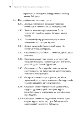 55 Óóðõàéí õààëò: Ýðõ ç¿éí çîõèöóóëàëòûã áîëîâñðîíãóé áîëãîõ íü
çîðèóëàëòûí òºõººðºìæ, áàéãóóëàìæèéã òºñëººð
òîîöîæ áàéãóóëíà.
6.4. Èë óóðõàéí ãàäààä îâîîëãóóä ¿¿ñãýõ
6.4.1. Õîæìûí õýðýãëýýíèé íºõöºëèéã õàðãàëçàí
îâîîëãóóäûã òºðºëæ¿¿ëýõ áà ïàñïîðòæóóëíà.
6.4.2. Áàðèëãà, çàìûí ìàòåðèàëä àøèãëàæ áîëîõ
÷óëóóëãèéã òóñãàéëàí õóðààõ áà ÷àíàðò õÿíàëò
òàâèíà.
6.4.3. Êîíäèöèéí áóñ õ¿äðèéí îâîîëãóóäûã øèíæ
÷àíàðààð íü òºðºëæ¿¿ëæ õóðààíà.
6.4.4. Õîîñîí ÷óëóóëãèéí (õýðýãëýýíèé ÷àíàðã¿é)
îâîîëãûã òóñãàéëàí õóðààíà.
6.4.5. Îâîîëãûí õàæóóã MNS5917: 2008 ñòàíäàðòûí äàãóó
íàëóóëíà.
6.4.6. Îâîîëãûí õàæóóä òýãø òàâöàí, ýñðýã íàëóóòàé
òàâöàí ¿¿ñãýæ óñàíä èäýãäýõ ýâäðýëýýñ ñýðãèéëýõ,
óñûã çàéëóóëàõ ñèñòåì á¿ðä¿¿ëíý.
6.4.7. Îâîîëãûí äýýä áà õàæóóãèéí ãàäàðãóóã íºõºí
ñýðãýýæ ¿íäñýí ÷èã áàðèìòëàëòàé óÿëäóóëæ çàñàõ,
òýãøëýõ áà õýëáýðæ¿¿ëíý.
6.4.8. ªíäºð îâîîëãûí õàæóóä ýâäðýëýýñ ñýðãèéëýõ
çîðèëãîîð áýõëýëò, õààëò, õàìãààëàëò, áºõæ¿¿ëýëòèéã
òºñëèéí øèéäëèéí äàãóó õýðýãæ¿¿ëíý.
6.4.9. Îâîîëãîîñ õîðòîé áîäèñ óóñãàñàí óñíû íýâ÷èëò,
ø¿¿ðýëò ¿¿ñýõýýñ ñýðãèéëæ ñààðìàãæóóëàõ
(øîõîéæóóëàõ ãýõ ìýò) àæèëëàãààã òºñëèéí äàãóó
õýðýãæ¿¿ëíý.
6.4.10. Îâîîëãîîñ ãàð÷ áîëîõ ø¿¿ðýëòèéã øèíãýýõ ñóâàã,
ñààðìàãæóóëàõ õóðààãóóð çýðýã áàéãóóëàìæèéã
øààðäëàãàòàé òîõèîëäîëä áàéãóóëíà.
 