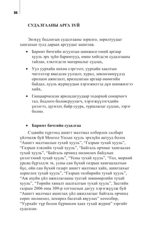56
ÑÓÄÀËÃÀÀÍÛ ÀÐÃÀ Ç¯É
Ýíýõ¿¿ áîäëîãûí ñóäàëãààíû çîðèëãî, çîðèëòóóäûã
õàíãàõûí òóëä äàðààõ àðãóóäûã àøèãëàâ.
• Áàðèìò áè÷ãèéí àãóóëãûí øèíæèëãýýíèé àðãààð
õóóëü ýðõ ç¿éí áàðèìòóóä, ºìíº õèéãäñýí ñóäàëãààíû
òàéëàí, õýâëýãäñýí ìàòåðèàëûã ñóäëàõ,
• Óóë óóðõàéí íºõºí ñýðãýýëò, óóðõàéí õààëòûí
÷èãëýëýýð ÿâàãäñàí óóëçàëò, õóðàë, çºâëºãººí¿¿äýä
îðîëöîí àæèãëàëò, ÿðèëöëàãûí àðãààð ºíººãèéí
áàéäàë, õóóëü æóðìóóäûí õýðýãæèëòýä ä¿í øèíæèëãýý
õèéõ,
• Ãàíöààð÷èëñàí ÿðèëöëàãóóäààð òîäîðõîé ñîíèðõîã÷
òàë, áîäëîãî áîëîâñðóóëàã÷, õýðýãæ¿¿ëýã÷äèéí
¿íýëãýý, ä¿ãíýëò, áàéð ñóóðü, òóðøëàãûã ñóäëàõ, çýðýã
áîëíî.
• Áàðèìò áè÷ãèéí ñóäàëãàà
Ñýäâèéí õ¿ðýýíä àøèãò ìàëòìàë îëáîðëîõ ñàëáàðò
¿éë÷èëæ áóé Ìîíãîë Óëñûí õóóëü ýðõç¿éí àêòóóä áîëîõ
“Àøèãò ìàëòìàëûí òóõàé õóóëü”, “Ãàçðûí òóõàé õóóëü”,
“Ãàçðûí õýâëèéí òóõàé õóóëü”, “Áàéãàëü îð÷íûã õàìãààëàõ
òóõàé õóóëü”, “Áàéãàëü îð÷èíä íºëººëºõ áàéäëûí
¿íýëãýýíèé òóõàé õóóëü”, “Óñíû òóõàé õóóëü”, “Ãîë, ìºðíèé
óðñàö á¿ðýëäýõ ýõ, óñíû ñàí á¿õèé ãàçðûí õàìãààëàëòûí
á¿ñ, îéí ñàí á¿õèé ãàçàðò àøèãò ìàëòìàë õàéõ, àøèãëàõûã
õîðèãëîõ òóõàé õóóëü”, “Ãàçðûí òºëáºðèéí òóõàé õóóëü”,
“Àæ àõóéí ¿éë àæèëëàãààíû òóñãàé çºâøººðëèéí òóõàé
õóóëü”, “Òºðèéí õÿíàëò øàëãàëòûí òóõàé õóóëü”, Çàñãèéí
ãàçðûí 2006 îíû 309-ð òîãòîîëûí äàãóó õýðýãæ¿¿ëæ áóé
“Àøèãò ìàëòìàë àøèãëàõ ¿éë àæèëëàãààã áàéãàëü îð÷èíä
ñºðºã íºëººëºë, õîõèðîë áàãàòàé ÿâóóëàõ” õºòºëáºð,
“Óóðõàéã ò¿ð áîëîí á¿ðìºñºí õààõ òóõàé æóðàì” çýðãèéã
ñóäàëñàí.
 