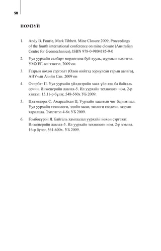 58
ÍÎÌÇ¯É
1. Andy B. Fourie, Mark Tibbett. Mine Closure 2009, Proceedings
of the fourth international conference on mine closure (Australian
Centre for Geomechanics), ISBN 978-0-9804185-9-0
2. Óóë óóðõàéí ñàëáàðò ìºðäºãäºæ áóé õóóëü, æóðìûí ýìõýòãýë.
ÓÌÕÅÃ-ûí õýâëýë, 2009 îí
3. Ãàçðûí íºõºí ñýðãýýëò (Îëîí íèéòýä çîðèóëñàí ãàðûí àâëàãà),
ÀÍÓ-ûí Àçèéí Ñàí. 2009 îí
4. Î÷èðáàò Ï. Óóë óóðõàéí ¿éëäâýðèéí õààõ ¿éë ÿâö áà áàéãàëü
îð÷èí. Èíæåíåðèéí ëàâëàõ-5. Èë óóðõàéí òåõíîëîãè íîì. 2-ð
õýâëýë. 15,11-ð á¿ëýã, 548-560õ ÓÁ 2009.
5. Öýäýíäîðæ Ñ. Àìàðñàéõàí Ö. Óóðõàéí õààëòûí ÷èã áàðèìòëàë.
Óóë óóðõàéí òåõíîëîãè, ýäèéí çàñàã, ýêîëîãè ãåîäåçè, ãàçðûí
õàðèëöàà. Ýìõýòãýë 4-6õ ÓÁ 2009.
6. Ãîìáîñ¿ðýí ß. Áàéãàëü õàìãààëàë óóðõàéí íºõºí ñýðãýýëò.
Èíæåíåðèéí ëàâëàõ-5. Èë óóðõàéí òåõíîëîãè íîì. 2-ð õýâëýë.
16-ð á¿ëýã, 561-600õ. ÓÁ 2009.
 