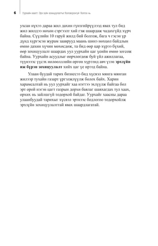 6 Óóðõàéí õààëò: Ýðõ ç¿éí çîõèöóóëàëòûã áîëîâñðîíãóé áîëãîõ íü
óõñàí í¿õýý äàðàà æèë äàõèí ã¿íçãèéð¿¿ëýýä ÿâàõ òóë áèä
æèë æèëäýý íºõºí ñýðãýýëò õèé ãýæ øààðäàæ ÷àäàõã¿éä õ¿ð÷
áàéíà. Ñ¿¿ëèéí 10 ãàðóé æèëä áèé áîëãîæ, áàãà ÷ ãýñýí ¿ð
ä¿íä õ¿ðãýñýí æóðàì çààâðóóä ìààíü øèíý íºõöºë áàéäëûí
ºìíº äàõèí õ¿÷èí ìºõºñäºæ, òà áèä ººð öàð õ¿ðýý á¿õèé,
ººð çîõèöóóëàëò øààðäàõ óóë óóðõàéí öàã ¿åèéí ºìíº çîãñîæ
áàéíà. Óóðõàéí àñóóäëûã ººð÷ëºãäºæ áóé ¿éë àæèëëàãàà,
ò¿¿íýýýñ ¿¿ñýõ íºëººëëëèéí ºðãºí õ¿ðýýíä àâ÷ ¿çýí ýðõç¿éí
èæ á¿ðýí çîõèöóóëàëò õèéõ öàã ¿å èðýýä áàéíà.
Óëààí áóóäàé òàðèõ áèçíåñýý áèä õ¿ñâýë ìÿíãà ìÿíãàí
æèëýýð òóõàéí ãàçàðò ¿ðãýëæë¿¿ëæ áîëîõ áàéõ. Õàðèí
õàðàìñàëòàé íü óóë óóðõàéã õàà íýãòýý ýõë¿¿ëæ áàéãàà áîë
ýðò îðîé íýãýí öàãò ãàçðûí äîðõè áàÿëàã øàâõàãäàõ òóë õààõ,
îðõèõ íü çàéëøã¿é òîäîðõîé áàéäàã. Óóðõàéã õààñíû äàðàà
óëààíáóóäàé òàðèõûã õ¿ñâýë ýðòíýýñ áîäëîãîî òîäîðõîéëæ
ýðõç¿éí çîõèöóóëàëòòàé ÿâàõ øààðäëàãàòàé.
 
