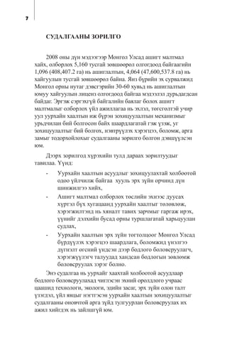 7
ÑÓÄÀËÃÀÀÍÛ ÇÎÐÈËÃÎ
2008 îíû ä¿í ìýäýýãýýð Ìîíãîë Óëñàä àøèãò ìàëòìàë
õàéõ, îëáîðëîõ 5,160 òóñãàé çºâøººðºë îëãîãäîîä áàéãààãèéí
1,096 (408,407.2 ãà) íü àøèãëàëòûí, 4,064 (47,600,537.8 ãà) íü
õàéãóóëûí òóñãàé çºâøººðºë áàéíà. ßíç á¿ðèéí ýõ ñóðâàëæèä
Ìîíãîë îðíû íóòàã äýâñãýðèéí 30-60 õóâüä íü àøèãëàëòûí
þìóó õàéãóóëûí ëèöåíç îëãîãäîîä áàéãàà ìýäýýëýë äóðüäàãäñàí
áàéäàã. Ýðãýæ ñýðãýõã¿é áàéãàëèéí áàÿëàã áîëîõ àøèãò
ìàëòìàëûã îëáîðëîõ ¿éë àæèëëàãàà íü ýõëýë, òºãñãºëòýé ó÷èð
óóë óóðõàéí õààëòûí èæ á¿ðýí çîõèöóóëàëòûí ìåõàíèçìûã
óðüä÷èëàí áèé áîëãîñîí áàéõ øààðäëàãàòàé ãýæ ¿çýæ, óã
çîõèöóóëàëòûã áèé áîëãîõ, íýâòð¿¿ëýõ õýðýãöýý, áîëîìæ, àðãà
çàìûã òîäîðõîéëîõûã ñóäàëãààíû çîðèëãî áîëãîí äýâø¿¿ëñýí
þì.
Äýýðõ çîðèëãîä õ¿ðýõèéí òóëä äàðààõ çîðèëòóóäûã
òàâèëàà. ¯¿íä:
- Óóðõàéí õààëòûí àñóóäëûã çîõèöóóëàõòàé õîëáîîòîé
îäîî ¿éë÷èëæ áàéãàà õóóëü ýðõ ç¿éí îð÷èíä ä¿í
øèíæèëãýý õèéõ,
- Àøèãò ìàëòìàë îëáîðëîõ òºñëèéí ýõíýýñ äóóñàõ
õ¿ðòýë á¿õ õóãàöààíä óóðõàéí õààëòûã òºëºâëºæ,
õýðýãæèëòýíä íü õÿíàëò òàâèõ çàð÷ìûã ãàðãàæ èðýõ,
¿¿íèéã äýëõèéí áóñàä îðíû òóðøëàãàòàé õàðüöóóëàí
ñóäëàõ,
- Óóðõàéí õààëòûí ýðõ ç¿éí òîãòîëöîîã Ìîíãîë Óëñàä
á¿ðä¿¿ëýõ õýðýãöýý øààðäëàãà, áîëîìæèä ¿íýëãýý
ä¿ãíýëò ºãñíèé ¿íäñýí äýýð áîäëîãî áîëîâñðóóëàã÷,
õýðýãæ¿¿ëýã÷ òàëóóäàä õàíäñàí áîäëîãûí çºâëºìæ
áîëîâñðóóëàõ çýðýã áîëíî.
Ýíý ñóäàëãàà íü óóðõàéã õààõòàé õîëáîîòîé àñóóäëààð
áîäëîãî áîëîâñðóóëàõàä ÷èãëýñýí ýõíèé îðîëäëîãî ó÷ðààñ
öààøèä òåõíîëîãè, ýêîëîãè, ýäèéí çàñàã, ýðõ ç¿éí îëîí òàëò
¿çýãäýë, ¿éë ÿâöûã íýãòãýñýí óóðõàéí õààëòûí çîõèöóóëàëòûã
ñóäàëãààíû îíîâ÷òîé àðãà ç¿éä òóëãóóðëàí áîëîâñðóóëàõ èõ
àæèë õèéãäýõ íü çàéëøã¿é þì.
 