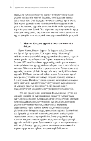 9 Óóðõàéí õààëò: Ýðõ ç¿éí çîõèöóóëàëòûã áîëîâñðîíãóé áîëãîõ íü
çàñàã, àðä ò¿ìíèé èðýýä¿éä äàðàìò áîëãîõã¿éãýýð õààæ
¿ëäýýõ íºõöºëèéã õàíãàõ áîäëîãî, çîõèöóóëàëò çààâàë
áàéõ ¸ñòîé þì. Ýíý àñóóäëûã óóðõàéã õààõàä ÿðüæ ýõëýõ
áèø õàðèí óóðõàéã íýýõ òºëºâëºãºº áîëîâñðóóëæ áàéõ
¿åýñ ë òºëºâëºæ, óóðõàéã àæèëëàæ áàéõ íèéò õóãàöààíä
õýðýãæ¿¿ëæ ÿâàõ ¸ñòîé. Ýíý çàð÷ìûã õýðýãæ¿¿ëýõèéí òóëä
òàâèãäàõ øààðäëàãà, õýðýãæèëòýä õÿíàëò òàâèõ àðãà÷ëàë íü
õóóëü ýðõç¿éí ìàø òîäîðõîé çîõèöóóëàëòòàé áàéõ ó÷èðòàé.
1.2. Ìîíãîë Óëñ äàõü óóðõàéí õààëòûí ºíººãèéí
áàéäàë
Åðºº, Õàðàà, Áîðîî, Áàðóóí áà Áàðóóí õîéä Õýíòèéí
àëò á¿õèé á¿ñ íóòãóóäàä XIX çóóíû ýõýýð “Ìîíãîëîð”
íèéãýìëýãýýñ ÿâóóëæ áàéñàí óóë óóðõàéí ¿éëäâýðëýë, ò¿¿íýýñ
ºìíºõ ¿åèéí ãàð îëáîðëîëòûí áàðèìò ìýäýý îëîí áàéäàã
áîëîâ÷ 1922 îíä Íàëàéõûí í¿¿ðñíèé óóðõàéã óëñûí ìýäýëä
àâñíààð Ìîíãîëûí óóë óóðõàéí ñàëáàðûí øèíýõýí ¿åèéí ò¿¿õ
ýõýëæýý. 90 øàõàì æèëèéí ò¿¿õýíä õààãäñàí áîëîí îðõèãäñîí
óóðõàéíóóä öººíã¿é áèé. Óã ò¿¿õèéã ýõë¿¿ëæ áóé Íàëàéõûí
óóðõàéä 1989 îíä øàòàìõàé õèéí òýñðýëò áîëæ, îëîí õ¿íèé
àìü ýðñäýí, óóðõàéí ìàëòàëòóóä ýâäðýëä îðñíîîð õààãäñàí.
¯¿íèé óëìààñ Íàëàéõ ñóóðèíä ºíººäºð àæèëã¿éäýë, ÿäóóðàë
çýðýã íèéãìèéí õ¿íäðýëòýé àñóóäëóóä èõýýð õóðèìòëàãäñàí
íü óóðõàéí õààëòûã òºëºâëººã¿é, ýíý òàëààð ÿìàð ÷
òºñººëºëã¿éãýýð ¿éëäâýðëýë ÿâóóëæ èðñýíòýé õîëáîîòîé.
1960-ààä îíîîñ ýõëýí àøèãëàñàí Øàðûí ãîëûí í¿¿ðñíèé
óóðõàéä íººöèéã íü á¿ðýí àøèãëàæ ÷àäàëã¿é óóðõàéã õààõ
õ¿ðòýë íºõöºë áàéäàë òóëãàðààä áàéãàà áºãººä óóðõàé õààãäñàí
òîõèîëäîëä Øàðûí ãîë ñóóðèíãèéí õ¿í àìûí àìüæèðãààíû
¿íäñýí ýõ ¿¿ñâýðèéã õàíãàæ, àæèëã¿éäýë, ÿäóóðëààñ
ñýðãèéëýõýýñ ãàäíà õîòõîí, òºìºð çàì, óóðõàéí çàñâàð,
¿éë÷èëãýýíèé áàéãóóëàìæóóä, öàõèëãààíû ñ¿ëæýý áîëîí áóñàä
äýä á¿òöèéã ¿ð àøèãòàé àøèãëàõàä ÷èãëýñýí øèéäë¿¿äèéã
ãàðãàæ èðýõ õýðýãöýý òóëãàð÷ áàéíà. Ìºí òóñ óóðõàéã òºð
àøèãëàõ ÿâöäàà õààëòûí çàðäàëä çîðèóëàí ñàí á¿ðä¿¿ëýýã¿é,
óóðõàéí òàëáàéã õýðõýí áóöààí íºõºí ñýðãýýõ òàëààð òºëºâëºëò
õèéãýýã¿é áºãººä ñ¿¿ëä õóäàëäàí àâñàí êîìïàíè íü ººðèéí
õºðºíãººð óã àæëûã ã¿éöýòãýõ ÷àäàìæã¿é áàéãàà þì.
 