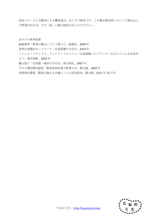 たねのうた http://tanenouta.com
成長ステージと交雑率による難易度は、あくまで参考です。この種を絶対残したい！と惚れ込ん
だ野菜があれば、その「愛」に勝る技術はないのですから―。
おススメ参考図書
船越建明「野菜の種はこうして採ろう」創森社、2008 年
秀明自然農法ネットワーク「自家採種の手引き」2010 年
ミシェル・ファントン、ジュード・ファントン「自家採種ハンドブック―たねとりくらぶを始め
よう」現代書館、2002 年
鏡山悦子「自然農・栽培の手引き」南方新社、2007 年
タキイ種苗㈱出版部「都道府県別地方野菜大全」農文協、2002 年
別冊現代農業「農家が教える品種とことん活用読本」農文協、2011 年 10 月号
 