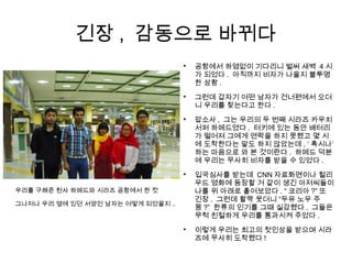 긴장 , 감동으로 바뀌다
우리를 구해준 천사 하메드와 시라즈 공항에서 한 컷
그나저나 우리 옆에 있던 서양인 남자는 어떻게 되었을지 ..

공항에서 하염없이 기다리니 벌써 새벽 4 시
가 되었다 . 아직까지 비자가 나올지 불투명
한 상황 .

그런데 갑자기 어떤 남자가 건너편에서 오더
니 우리를 찾는다고 한다 .

맙소사 , 그는 우리의 두 번째 시라즈 카우치
서퍼 하메드였다 . 터키에 있는 동안 배터리
가 떨어져 그에게 연락을 하지 못했고 몇 시
에 도착한다는 말도 하지 않았는데 , ‘ 혹시나’
하는 마음으로 와 본 것이란다 . 하메드 덕분
에 우리는 무사히 비자를 받을 수 있었다 .

입국심사를 받는데 CNN 자료화면이나 헐리
우드 영화에 등장할 거 같이 생긴 아저씨들이
나를 위 아래로 훝어보았다 . “ 코리아 ?” 또
긴장 . 그런데 활짝 웃더니 “두유 노우 주
몽 ?” 한류의 인기를 그때 실감했다 . 그들은
무척 친절하게 우리를 통과시켜 주었다 .

이렇게 우리는 최고의 첫인상을 받으며 시라
즈에 무사히 도착했다 !
 