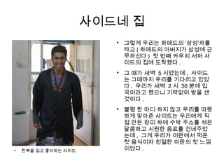 사이드네 집

한복을 입고 좋아하는 사이드

그렇게 우리는 하메드의 ‘삼성’차를
타고 ( 하메드의 아버지가 삼성에 근
무하신다 ) 첫 번째 카우치 서퍼 사
이드의 집에 도착했다 .

그 때가 새벽 5 시였는데 , 사이드
는 그때까지 우리를 기다리고 있었
다 . 우리가 새벽 2 시 30 분에 입
국이라고 했으니 기약없이 밤을 샌
것이다 .

불평 한 마디 하지 않고 우리를 따뜻
하게 맞아준 사이드는 우리에게 직
접 만든 장미 차에 수박 주스를 섞은
달콤하고 시원한 음료를 건네주었
는데 , 그게 우리가 이란에서 먹은
첫 음식이자 친절한 이란의 첫 느낌
이었다 .
 