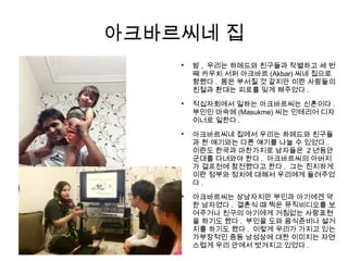 아크바르씨네 집

밤 , 우리는 하메드와 친구들과 작별하고 세 번
째 카우치 서퍼 아크바르 (Akbar) 씨네 집으로
향했다 . 몸은 부서질 것 같지만 이란 사람들의
친절과 환대는 피로를 잊게 해주었다 .

적십자회에서 일하는 아크바르씨는 신혼이다 .
부인인 마숙메 (Masukme) 씨는 인테리어 디자
이너로 일한다 .

아크바르씨네 집에서 우리는 하메드와 친구들
과 한 얘기와는 다른 얘기를 나눌 수 있었다 .
이란도 한국과 마찬가지로 남자들은 2 년동안
군대를 다녀와야 한다 . 아크바르씨의 아버지
가 걸프전에 참전했다고 한다 . 그는 진지하게
이란 정부와 정치에 대해서 우리에게 들려주었
다 .

아크바르씨는 상남자지만 부인과 아기에겐 약
한 남자였다 . 결혼식 때 찍은 뮤직비디오를 보
여주거나 친구의 아기에게 거침없는 사랑표현
을 하기도 했다 . 부인을 도와 음식준비나 설거
지를 하기도 했다 . 이렇게 우리가 가지고 있는
가부장적인 중동 남성상에 대한 이미지는 자연
스럽게 우리 안에서 벗겨지고 있었다 .
 