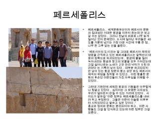 페르세폴리스

페르세폴리스 , 세계문화유산이자 페르시아 문화
의 집대성인 거대한 왕궁을 이까지 왔는데 안 보고
갈 수는 없었다 . 그러나 전날의 피로로 너무 늦게
일어난 것이 문제였다 . 9 시에 일어난 우리들은 40
도를 가뿐히 넘기는 가장 더운 시간에 구름 한 점 ,
나무 한 그루 없는 산을 올랐다 .

‘ 페르시아의 도시’라는 말 그대로 페르시아 제국의
영광을 간직하고 있는 페르세폴리스는 알렉산더 대
왕의 정복으로 파괴되었는데 , 왕궁에 불을 질러
녹아내리는 황금과 창고의 보물을 모두 가져갔는데
그걸 실어나르는 노새가 2 만 마리 낙타가 5 천 마
리였다 는 기록이 남아 있다 . 대부분 파괴되었지
만 남아 있는 황궁 정문의 황소 상만 봐도 페르시아
제국의 위엄을 짐작할 수 있었고 , 이런 황홀한 문
화의 후손인 이란인들이 가진 자부심을 이해할 수
있었다 .

그런데 기원전에 세워진 왕궁의 기둥들은 아무렇게
나 뒹굴고 있었다 . 심지어는 그 유명한 사자상도
우리가 얼마든지 만질 수 있는 거리에 있었다 . 사
이드가 말하길 “이란 정부는 페르세폴리스를 내버
려 두고 부정한다 . 그들은 이란이 이슬람 이후부
터 시작되었다고 말하고 싶은 것이다 .”
종교와 정치와 문화는 분리되어야 하고 , 이란 사
람들도 그걸 잘 인식하고 있는데 이란 정부만 그걸
모른다 .
 