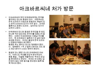 아크바르씨네 처가 방문

아크바르씨의 부인 마숙메씨에게는 한국을
좋아하는 언니와 동생이 있다 . 이란에서는
한국 드라마가 더빙으로 방송되는 채널이 있
고 한국 드라마의 인기가 아주 높다 . 사극은
물론이고 트렌디 드라마 , 심지어는 인기가
요까지 나온다 .

마숙메씨의 언니와 동생은 한국인을 한 번도
만나본 적이 없는데도 한국어를 엄청나게 잘
했다 . 그래서 아크바르씨는 다음날 우리를
처가 , 즉 마숙메씨가 결혼하기 전 살던 집에
초대해 주었다 . 우리는 즐겁게 한국 드라마
나 문화에 대해서 얘기했다 .
동생은 추노 팬이고 언니는 엄태웅의 팬이
다 . 엄태웅이 1 박 2 일에 나온다는 것도 알
고 최근 윤아가 나오는 편까지 봤단다 .

동생과 언니 뿐만 아니라 마숙메씨의 아버
지 , 어머니도 우리를 반갑게 맞아주었다 .
중동 풍습 , 이슬람 계율에서는 무조건 손님
을 환대하라고 한단다 . 우리는 안그래도 입
에 맞지 않는 이란 음식을 웃으면서 듬뿍 듬
뿍 먹어야 했다 .
 