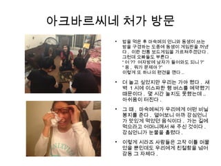 아크바르씨네 처가 방문

더 놀고 싶었지만 우리는 가야 했다 . 새
벽 1 시에 이스파한 행 버스를 예약했기
때문이다 . 몇 시간 놀지도 못했는데 ..
아쉬움이 터진다 .

그 때 , 마숙메씨가 우리에게 어떤 비닐
봉지를 준다 . 열어보니 아까 강심언니
가 맛있게 먹었던 음식이다 . 가는 길에
먹으라고 어머니께서 싸 주신 것이다 .
강심언니가 눈물을 흘렸다 .

이렇게 시라즈 사람들은 고작 이틀 머물
었을 뿐인데도 우리에게 친절함을 넘어
감동 그 자체다 .

밥을 먹은 후 마숙메의 언니와 동생이 쓰는
방을 구경하는 도중에 동생이 게임판을 꺼냈
다 . 이란 전통 보드게임을 가르쳐주겠단다 .
그런데 오빠들도 부른다 .
“ 어 ?? 여자방에 남자가 들어와도 되니 ?”
“ 응 , 뭐가 문제야 ?”
이렇게 또 하나의 편견을 깬다 ..
 