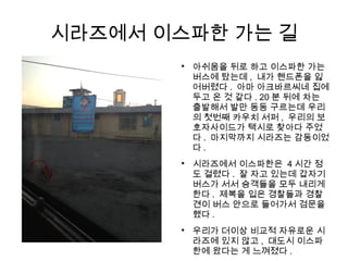 시라즈에서 이스파한 가는 길

아쉬움을 뒤로 하고 이스파한 가는
버스에 탔는데 , 내가 핸드폰을 잃
어버렸다 . 아마 아크바르씨네 집에
두고 온 것 같다 . 20 분 뒤에 차는
출발해서 발만 동동 구르는데 우리
의 첫번째 카우치 서퍼 , 우리의 보
호자사이드가 택시로 찾아다 주었
다 . 마지막까지 시라즈는 감동이었
다 .

시라즈에서 이스파한은 4 시간 정
도 걸렸다 . 잘 자고 있는데 갑자기
버스가 서서 승객들을 모두 내리게
한다 . 제복을 입은 경찰들과 경찰
견이 버스 안으로 들어가서 검문을
했다 .

우리가 더이상 비교적 자유로운 시
라즈에 있지 않고 , 대도시 이스파
한에 왔다는 게 느껴졌다 .
 