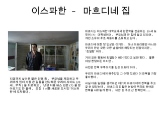 이스파한 - 마흐디네 집
마흐디는 이스파한 대학교에서 영문학을 전공하는 29 세 늦
깎이 (?) 대학생이며 , 부모님과 한 집에 살고 있으며 ,
개인 소유의 푸조 자동차를 소유하고 있다 .
마흐디에 대한 첫 인상은 이거다 . 아니 마흐디뿐만 아니라
우리가 만난 모든 이란 남성에게 해당되는 인상이지만 ,
‘ 친절함’ 이다 .
거의 모든 행동에 친절함이 배어 있다고 보면 된다 . 물론
여성 한정이긴 하지만 .
사진은 한복 두루마기를 입은 마흐디 이다 .
우리가 마흐디에게 해주었던 그 어떤 것보다 이 한복을 가장
좋아했다 .
사실 다음 일정을 생각하면 여기서 마흐디에게 한복을 주고
갈 순 없었는데 , 마흐디의 간절한 눈빛이 우리로 하여금
한복을 내려놓게 했다 . 비싼 돈 주고 산 한복인데 ...
지금까지 살아온 짧은 인생 중 , 부모님을 제외하고 우
리에게 있어 가장 큰 감동을 선사해준 우리의 사이드 (20
세 , 무직 ) 을 뒤로하고 , 난생 처음 버스 검문 (?) 을 받
아보기도 한 끝에 , 오전 7 시쯤 새로운 도시인 ‘이스파
한’에 도착했다 .
 