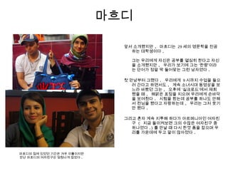 마흐디
앞서 소개했지만 , 마흐디는 29 세의 영문학을 전공
하는 대학생이다 .
그는 우리에게 자신은 공부를 열심히 한다고 자신
을 소개했지만 , 우리가 보기에 그는 ‘한량’이라
는 단어가 정말 딱 들어맞는 그런 남자였다 .
첫 만남부터 그랬다 . 우리에게 9 시까지 수업을 들으
러 간다고 하면서도 , 계속 소녀시대 동영상을 보
느라 바빴던 그는 , 오후에 ‘실크로드’에서 재회
했을 때 , 해맑은 표정을 지으며 우리에게 손바닥
을 보여줬다 . 시험을 봤는데 공부를 하나도 안해
서 컨닝을 했다고 자랑하는데 , 우리는 그저 웃기
만 했다 .
그리고 혼자 계속 지루해 하다가 아르메니아인 여자친
구 ( 지금 돌이켜보면 그의 수많은 여자친구 중
하나였다 .) 를 만날 때 다시 한껏 폼을 잡으며 우
리를 가운데에 두고 말이 많아졌다 .
마흐디의 집에 있었던 기간은 겨우 이틀이지만
만난 마흐디의 여자친구는 엄청나게 많았다 .
 