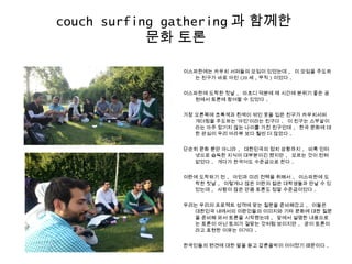 couch surfing gathering 과 함께한
문화 토론
이스파한에는 카우치 서퍼들의 모임이 있었는데 , 이 모임을 주도하
는 친구가 바로 아민 (20 세 , 무직 ) 이었다 .
이스파한에 도착한 첫날 , 마흐디 덕분에 제 시간에 분위기 좋은 공
원에서 토론에 참여할 수 있었다 .
가장 오른쪽에 초록색과 흰색이 섞인 옷을 입은 친구가 카우치서퍼
개더링을 주도하는 ‘아민’이라는 친구다 . 이 친구는 스무살이
라는 아주 믿기지 않는 나이를 가진 친구인데 , 한국 문화에 대
한 관심이 우리 아라뷰 보다 훨씬 더 많았다 .
단순히 문화 뿐만 아니라 , 대한민국의 정치 상황까지 , 비록 인터
넷으로 습득한 지식이 대부분이긴 했지만 , 모르는 것이 전혀
없었다 . 게다가 한국어도 수준급으로 한다 .
이란에 도착하기 전 , 아민과 미리 컨택을 취해서 , 이스파한에 도
착한 첫날 , 이렇게나 많은 이란의 젊은 대학생들과 만날 수 있
었는데 , 사람이 많은 만큼 토론도 정말 수준급이었다 .
우리는 우리의 프로젝트 성격에 맞는 질문을 준비해갔고 , 이들은
대한민국 내에서의 이란인들의 이미지와 기타 문화에 대한 질문
을 준비해 와서 토론을 시작했는데 , 앞에서 설명한 내용으로
는 토론이 아닌 토의가 걸맞는 것처럼 보이지만 , 굳이 토론이
라고 표현한 이유는 이거다 .
한국인들의 편견에 대한 말을 듣고 갑론을박이 이어졌기 때문이다 .
 