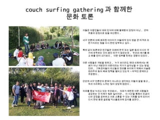 이들은 아랍인들의 대외 인식에 대해 불쾌함의 감정이 아닌 , 안타
까움의 감정으로 답을 대신했다 .
서구 언론에 의해 왜곡된 이미지가 이들에게 있어 정말 큰 타격과 마
찬가지라는 점을 다시 한번 당부하고 싶다 .
특히 같이 토론하던 친구들은 미래에 한국 또는 일본 등의 아시아 국
가에 유학하는 것이 꿈인 친구가 많았는데 , 우리의 얘기를 듣
고 화를 먼저 내기보다 , 이란 정부를 탓하는 경향이 있었다 .
이란 사람들은 개방을 원하고 , 누가 보더라도 현대 사회에서는 폐
쇄가 아닌 개방만이 이란이라는 국가가 살아남을 수 있는 방법
인데 , 기득권자들이 자신들의 권리를 유지하기 위해서 이슬람
원리주의 등의 폐쇄 정책을 펼치고 있는게 1 차적인 문제라고
주장했다 .
단순히 서구 언론만의 문제가 아니라고 생각하는 이들의 말을 듣고 ,
우리 아라뷰도 느끼는 점이 상당히 많았다 .
자유를 항상 누리고 있는 우리로서 , 자유가 제한된 이란 사람들과
공감하는 것 자체가 힘든 일이지만 , 이 시간을 통해서 조금이
나마 감정을 공유하고 서로 소통할 수 있는 기회를 얻게 되어서
다시 한번 동원 글로벌 익스플로러에 감사를 표한다 .
couch surfing gathering 과 함께한
문화 토론
 