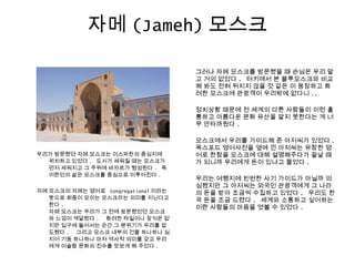 자메 (Jameh) 모스크
우리가 방문했던 자메 모스크는 이스파한의 중심지에
위치하고 있었다 . 도시가 세워질 때는 모스크가
먼저 세워지고 그 주위에 바자르가 형성된다 . 즉
이란인의 삶은 모스크를 중심으로 이루어진다 .
자메 모스크의 자메는 영어로   Congregational 이라는
뜻으로 회중이 모이는 모스크라는 의미를 지닌다고
한다 .
자메 모스크는 우리가 그 전에 방문했었던 모스크
와 느낌이 색달랐다 . 화려한 타일이나 장식은 없
지만 입구에 들어서는 순간 그 분위기가 우리를 압
도했다 . 그리고 모스크 내부의 건물 하나하나 심
지어 기둥 하나하나 마저 역사적 의미를 갖고 우리
에게 이슬람 문화의 진수를 맛보게 해 주었다 .
그러나 자메 모스크를 방문했을 때 손님은 우리 말
고 거의 없었다 . 터키에서 본 블루모스크와 비교
해 봐도 전혀 뒤지지 않을 것 같은 이 웅장하고 화
려한 모스크에 관광객이 우리밖에 없다니 ..
정치상황 때문에 전 세계의 다른 사람들이 이런 훌
륭하고 아름다운 문화 유산을 알지 못한다는 게 너
무 안타까웠다 .
모스크에서 우리를 가이드해 준 아저씨가 있었다 .
옥스포드 영어사전을 옆에 낀 아저씨는 유창한 영
어로 한참을 모스크에 대해 설명해주다가 끝날 때
가 되니까 우리에게 돈이 있냐고 물었다 .
우리는 여행지에 빈번한 사기 가이드가 아닐까 의
심했지만 그 아저씨는 외국인 관광객에게 그 나라
의 돈을 받아 조금씩 수집하고 있었다 . 우리도 한
국 돈을 조금 드렸다 . 세계와 소통하고 싶어하는
이란 사람들의 마음을 엿볼 수 있었다 .
 