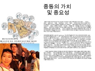•
중동 지역은 역사적으로 주요 강대국 사이에서 오랜 각축전장이 되어 왔다 . 그리스 ,
로마 , 페르시아 , 아랍 , 포르투갈 , 터키 , 영국 , 미국에 이르기까지 다양한 국가
와 문화권이 이곳에서 첨예한 대립을 하기도 했었다 . 특히 중동의 페르시아만은 아시아 ,
아프리카 , 유럽 3 대륙과 대서양 , 인도양 , 태평양 등 3 대양을 이어주는 가교역할을
해왔다 . 제국주의 시대에는 무역 및 교통의 중심지로 , 1-2 차 세계 대전시에는 전쟁물자
보급로와 같은 전략적 요충지로 , 그리고 오늘날은 세계 경제의 대동맥이라 할 수 있는 석
유 수송로로서 역할을 하고 있다 . 따라서 페르시아만은 강국들의 이해 관심 지역으로 전
략적 가치가 높은 위험지대이다 .
•
세계은행에 올려진 2009 년 pewforum 전 세계 무슬림 인구 조사 데이터에 따르면 2009
년 전세계 무슬림 인구는 15 억 7 천만 명으로 전 세계 200 여 국가에 퍼져있으며 전 세계
인구의 23% 를 차지하고 있다 . 우리의 예상과는 다르게 무슬림 인구의 60% 는 아시아에
거주하고 있고 , 20% 가 중동과 북아프리카에 거주하고 있다 . 2011 년엔 향후 20 년 동안
무슬림의 인구가 비무슬림에 비해 두배 정도 빠른 속도로 증가할 것으로 예측된다 . CIA
factbook 에 따르면 전 세계 인구 성장률은 연간 1.12% 인 것에 반해 무슬림이 대다수인 국
가들의 인구 성장률은 1.8% 이다 . 따라서 2030 년엔 전 세계 인구의 26.4% 이 무슬림이
된다는 전망이다 . 최근 중앙 및 동부 유럽으로의 무슬림 이민 인구 증가 및 유럽 내에 정
착한 무슬림 인구가 급속히 증가하고 있고 , 프랑스 내 무슬림 여성의 히잡 착용 논란 같이
무슬림과 비무슬림간의 상이한 문화 차이로 인해 갈등이 증폭되고 있는 실정이다 .
•
그 동안 폐쇄적인 문화와 정권을 유지해 왔던 중동에도 아랍의 봄을 비롯한 변화의 붐이
일기 시작했다 . 여성 인권을 향상시키기 위한 움직임 , 스마트몹 같은 대중의 중요성이
강조되고 있다 . 그와 동시에 중동 시장이 급부상하면서 앞으로 카페베네를 비롯한 더 많
은 국내 기업이 이곳에 진출하고 있고 , 외국의 관심 또한 증대되고 있다 . 알면 이해하는
것이고 , 모르면 오해하는 것이라는 말처럼 중동에 대한 이해의 결여는 앞으로 수많은 오
해와 갈등을 낳을 것이다 . 2030 년 사회의 주역이 될 우리 모두 중동에 더욱 관심과 애정을
기울여야할 것이다 .
중동의 가치
및 중요성
중동 여성 인권 향상 움직임
 