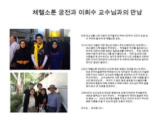 체헬소툰 궁전과 이희수 교수님과의 만남
자메 모스크를 나와 이란인 친구들과의 약속시간까지 시간이 조금 남
아 우연히 들리게 된 체헬소툰 궁전 .
거기서 만난 이들은 이란 청소년 대회 ( 무슨 대회인지는 모르겠다 )
에서 뽑힌 여학생들의 무리였다 . 학생들은 우리를 둘러싸더니
한국과 이란에 대해 엄청난 질문공세를 퍼부었다 . 주로 이란에
대해 어떻게 생각하느냐를 많이 물었는데 , 이런 걸 보면 이란
사람들은 참 순수하다는 생각과 함께 우리 나라 사람들의 이란에
대한 인식이 안타깝게 느껴지면서 꼭 이란에 대해 똑바로 알려야
겠다는 결심이 들었다 .
그리고 체헬소툰 궁전에서 아라뷰 팀은 엄청난 인연을 만나게 된다 .
바로 한국이슬람학회 학회장이시자 자타공인 국내최고의 이슬람
전문가이신 이희수 교수님과 체헬소툰 궁전에서 아주 우연히 마
주치게 된다 . 교수님께서는 다른 일행 분들과 이란 여행을 즐기
시던 중이었는데 , 우리가 그 동안 동원 글로벌 익스플로러를
준비하며 중동에 대해 이해하기 위해 이희수 교수님의 책과 글을
많이 읽고 큰 도움을 받았었다 .
그래서인지 교수님과의 만남은 탐험으로 인해 지쳐있던 우리들에게
새로운 활력소가 되어 주셨다 . 우리들에게 격려의 말씀과 약간
의 용돈 (!) 그리고 한국음식들을 주셨고 이것이 우리가 무사히
중동 여행을 마칠 수 있는데 많은 도움이 되었다 .
교수님 , 감사합니다 !
 