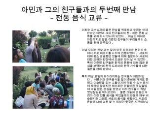 아민과 그의 친구들과의 두번째 만남
- 전통 음식 교류 -
이희수 교수님과의 짧은 만남을 뒤로하고 우리는 어제
만났던 아민과 그의 친구들과의 한 - 이란 문화 교
류를 위해 다시 만나게 되었다 . 이날도 어제와
마찬가지로 많은 이란인 친구들이 우리들과의 소
통을 위해 와주었다 .
이날 모임은 전날 과는 달리 아주 자유로운 분위기 속
에서 서로 이야기를 나누며 진행되었다 . 서로에
대해 평소 궁금했던 것들에 대해 질문하며 서로에
대한 오해와 편견에서 조금은 벗어 날 수 있었다 .
특히 이란인 친구들은 한국의 문화에 대해 많은 관
심을 보였는데 한국 드라마와 한국 가수들에 대한
질문을 많이 받았다 .
특히 이날 모임의 하이라이트는 한국음식 체험이었
다 . 여름이라 한국음식을 많이 준비해 가지도 못
했고 이슬람을 믿는 그들이기에 먹을 수 있는 음식
에 제약이 많았지만 채소로만 만들어진 깻잎절임
에 다들 많은 관심을 보였고 여러 친구들이 직접
깻잎절임을 먹어보았다 . 물론 그들의 반응은 우
리가 이란 전통 음식을 먹었을때의 반응과 매우 비
슷했지만 그래도 서로의 음식을 체험하고 서로의
문화에 대해 교류 할 수 있었던 뜻깊은 시간이었다
.
 