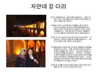 자얀데 강 다리
우리가 여행 중이었던 7 월의 이란은 정말 덥다 . 이란의 산
에는 나무가 거의 없을 정도로 이란은 뜨거운 태양과 건
조한 기후를 가진 나라이다 .
그럼에도 우리는 이스파한에서 시원함을 느낄 수 있었다 .
바로 이스프한을 가로지르는 자얀데강을 통해서이다 .
페르시아어로 ‘자얀데 루드’라고 불리는 이 강은 저이단
( 생명을 주다 ) 이란 동사에서 온 자얀데 ( 생명을 주
는 ) 라는 형용사와 강을 뜻하는 루드가 합성된 말이다 .
다리는 두 개가 있는데 모두 몇 백년 전에 지어진 것이다 . 그
옛날에 이 거대하고 아름다운 다리를 건설하다니 .. 페
르시아인들의 건축 기술에 다시금 놀랐다 .
그 이름에 걸맞게 자얀데 강은 이스파한 사람들에게 생명력을
공급해 주고 있었다 . 이른 시간부터 자얀데 강 주변에
는 많은 사람들이 모여 있었다 . 우리나라의 청계천 (?)
과 비슷한 역할을 하는 셈이다 . 가족끼리 , 친구들끼
리 혹은 연인들끼리 함께 모여 이란의 살인적인 무더위를
피하고 자얀데강의 시원함을 만끽하고 있었다 . 우리도
비록 짧은 시간이었지만 이란 친구들과 함께 강에서 놀며
무더위를 잠시나마 잊을 수 있었다 .
자얀데 강 다리를 마지막으로 결코 잊을 수 없는 추억과 아쉬
움을 뒤로 하고 우리는 요르단으로 떠났다 .
 