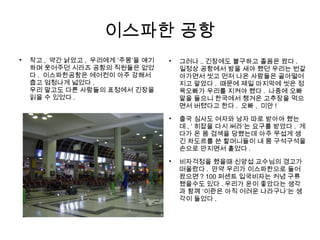 이스파한 공항

작고 , 약간 낡았고 , 우리에게 ‘주몽’을 얘기
하며 웃어주던 시라즈 공항의 직원들은 없었
다 . 이스파한공항은 에어컨이 아주 강해서
춥고 엄청나게 넓었다 .
우리 말고도 다른 사람들의 표정에서 긴장을
읽을 수 있었다 .

그러나 .. 긴장에도 불구하고 졸음은 왔다 .
일정상 공항에서 밤을 새야 했던 우리는 번갈
아가면서 씻고 먼저 나온 사람들은 골아떨어
지고 말았다 . 때문에 제일 마지막에 씻은 정
욱오빠가 우리를 지켜야 했다 . 나중에 오빠
말을 들으니 한국에서 챙겨온 고추장을 먹으
면서 버텼다고 한다 . 오빠 , 미안 !

출국 심사도 여자와 남자 따로 받아야 했는
데 , ‘ 히잡을 다시 써라’는 요구를 받았다 . 게
다가 온 몸 검색을 당했는데 아주 무섭게 생
긴 차도르를 쓴 할머니들이 내 몸 구석구석을
손으로 만지면서 훝었다 .

비자걱정을 했을때 신양섭 교수님의 경고가
떠올랐다 . 만약 우리가 이스파한으로 들어
왔으면 ? 100 퍼센트 입국비자는 커녕 구류
됐을수도 있다 . 우리가 운이 좋았다는 생각
과 함께 ‘이란은 아직 어려운 나라구나’는 생
각이 들었다 .
 