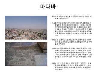 마다바
우리가 요르단에서 숙소를 잡았던 마다바라는 도시는 매
우 특이한 곳이었다 .
이슬람국가인 요르단 내에서 마다바는 기독교를 믿는 사
람들만의 공간으로서 존재해왔다 . 마다바에는 예
전부터 기독교인들이 살아왔는데 로마에 의해 많은
사람들이 순교하기도 했다 . 그리고 이후 많은 교회
들이 마다바 내에 세워졌고 이러한 교회들과 유적들
이 중동이 아닌 색다른 곳으로서의 느낌이 들게 만들
었다 .
마다바는 성경에도 나올 정도로 기독교에서 갖는 의미가
매우 큰 도시이고 도시 전체가 교회들과 기독교 유적
들로 가득하다
마다바에는 아직까지 많은 기독교인들이 살아가고 있다 .
기독교 신자와 이슬람 신자간의 갈등은 적은 편이며
서로가 서로를 이해하며 평화롭게 살아간다고 한다 .
그러나 요르단 정부의 정책으로 인해 그 비율이 점점
줄어들고 있으며 지금은 20% 정도밖에 안된다고 한
다 .
마다바에는 초기 기독교 , 로마 제국 , 비잔틴 , 이슬
람 시대 유적들이 한 장소에 함께 섞여 있다 . 이처
럼 현재의 요르단도 다양성을 인정하는 모습이 되었
으면 좋겠다 .
 