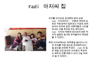 Fadi 아저씨 집
우리를 마다바로 초대했던 분이 바로
Fadi 아저씨이다 . 이분은 예전에 요
르단 국방성에서 일하셨고 지금은 은퇴
하셔서 우리와 같은 여행객들과 시간을
보내는 것을 취미로 하는 분이셨다 .
Fadi 아저씨 덕분에 마다바에 대한 역
사적 설명과 숨겨진 유적들까지 제대로
볼 수 있었다 .
특히 아저씨께서는 하루종일 걸어다녀 지
친 우리를 직접 집으로 초대해주셔서
쉴 공간을 마련해 주셨다 . Fadi 의 집
은 정말 크진 않지만 아늑했고 옥상에
는 베두인 전통 텐트가 있어 그늘 속에
서 쉴 수 있었다 .
 