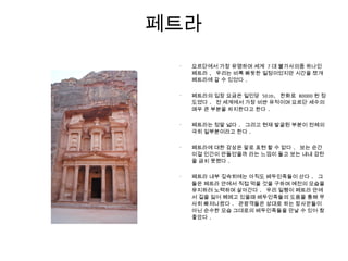 페트라
•
요르단에서 가장 유명하며 세계 7 대 불가사의중 하나인
페트라 , 우리는 비록 빠듯한 일정이었지만 시간을 쪼개
페트라에 갈 수 있었다 .
•
페트라의 입장 요금은 일인당 50JD, 한화로 80000 원 정
도였다 . 전 세계에서 가장 비싼 유적이며 요르단 세수의
매우 큰 부분을 차지한다고 한다 .
•
페트라는 정말 넓다 . 그리고 현재 발굴된 부분이 전체의
극히 일부분이라고 한다 .
•
페트라에 대한 감상은 말로 표현 할 수 없다 . 보는 순간
이걸 인간이 만들었을까 라는 느낌이 들고 보는 내내 감탄
을 금치 못했다 .
•
페트라 내부 깊숙히에는 아직도 베두인족들이 산다 . 그
들은 페트라 안에서 직접 먹을 것을 구하며 예전의 모습을
유지하려 노력하며 살아간다 . 우리 일행이 페트라 안에
서 길을 잃어 헤메고 있을때 베두인족들의 도움을 통해 무
사히 빠져나왔다 . 관광객들은 상대로 하는 장사꾼들이
아닌 순수한 모습 그대로의 베두인족들을 만날 수 있어 참
좋았다 .
 