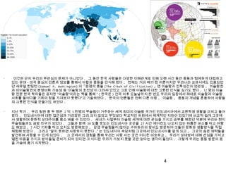 •
이것은 단지 우리의 무관심의 문제가 아니었다 . 그 동안 한국 사람들은 다양한 이해관계로 인해 오랜 시간 동안 중동과 첨예하게 대립하고
있는 유대 - 미국 중심의 언론과 정보를 통해서 아랍과 중동을 인식해 왔다 . 현재는 거의 폐기 된 이론이지만 우리나라 교과서에도 인용되었
던 새뮤얼 헌팅턴 (Samuel P. Huntington) 의「문명의 충돌 (The Clash of Civilization) 」엔 이슬람과 전투성간의 연관성 , 이슬람권
과 비이슬람권의 분쟁비화 가능성 등 ‘이슬람의 호전성’이 그려져 있었고 그로 인해 이슬람에 대한 그릇된 인식을 심기도 했다 . 12 명의 이슬
람 전문 한국 학자들은 공저한 “이슬람”이라는 책을 통해 “ ( 한국은 ) 건국 이후 오늘날까지 한 번도 우리의 입장에서 제대로 이슬람과 이슬람
사회를 들여다볼 기회의 창을 가져보지 못했다”고 기술하였다 . 한국의 언론들은 전혀 다른 아랍 , 이슬람 , 중동의 개념을 혼용하여 사람들
의 그릇된 인식을 만들기도 하였다 .
•
지난 학기 , 우리 팀원 중 두 명은 2 억 5 천명의 무슬림이 거주하는 세계 최대의 이슬람 국가인 인도네시아에서 교환학생 생활을 마치고 돌아
왔다 . 인도네시아에 대한 접근성과 거리감은 그리 크지 않았고 무엇보다 학교적인 차원에서 체계적인 지원이 있었기에 비교적 쉽게 그곳에
서 생활하며 문화적 상대주의를 몸소 배울 수 있었다 . 새내기 시절부터 이슬람 세계에 대한 관심을 가지고 공부를 해왔던 덕분에 우리는 현지
무슬림들과도 금방 친구가 되었다 . 그들과 함께 30 도를 웃도는 인도네시아 곳곳을 27 시간 에어컨도 나오지 않는 허름한 버스를 타고 여행
도 해보고 , 7 시간 기차를 타고 오지도 방문해보고 , 강경 무슬림들이 많다는 수마트라의 잠비도 방문하여 그들의 문화와 생활양식을 직접
체험해 보았다 . 그리고 “알지 못하면 사랑하지 못한다 .” 는 인도네시아 속담처럼 그곳에서 인도네시아를 알게 되고 , 그곳의 숨은 매력들을
발견하며 사랑할 수 있게 되었다 . 그 곳에서의 경험을 통해 우리는 사람 사는 곳은 어디든 비슷하고 , 우리가 상대방에 대해 관심을 가지고
열린 마음을 가지고 받아들일 준비가 되어 있다면 그 어디든 우리가 가보지 못할 곳은 없다는 생각이 들었다 . 그렇게 우리는 중동 방문의 꿈
을 가슴에 품기 시작했다 .
4
 