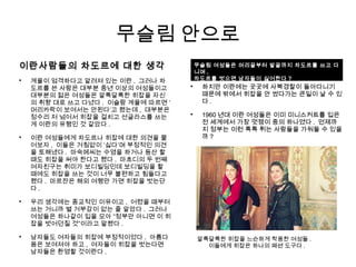 이란사람들의 차도르에 대한 생각

계율이 엄격하다고 알려져 있는 이란 . 그러나 차
도르를 쓴 사람은 대부분 중년 이상의 여성들이고
대부분의 젊은 여성들은 알록달록한 히잡을 자신
의 취향 대로 쓰고 다녔다 . 이슬람 계율에 따르면 ‘
머리카락이 보여서는 안된다’고 했는데 , 대부분은
정수리 저 넘어서 히잡을 걸치고 선글라스를 쓰는
게 이란의 유행인 것 같았다 .

이란 여성들에게 차도르나 히잡에 대한 의견을 물
어보자 , 이들은 거침없이 ‘싫다’며 부정적인 의견
을 토해냈다 . 마숙메씨는 수영을 하거나 등산 할
때도 히잡을 써야 한다고 했다 . 마흐디의 두 번째
여자친구는 취미가 보디빌딩인데 보디빌딩을 할
때에도 히잡을 쓰는 것이 너무 불편하고 힘들다고
했다 . 마르잔은 해외 여행만 가면 히잡을 벗는단
다 .

우리 생각에는 종교적인 이유이고 , 어렸을 때부터
쓰는 거니까 별 거부감이 없는 줄 알았다 . 그러나
여성들은 하나같이 입을 모아 “정부만 아니면 이 히
잡을 벗어던질 것”이라고 말했다 .

남자들도 여자들의 히잡에 부정적이었다 . 아름다
움은 보여져야 하고 , 여자들이 히잡을 벗는다면
남자들은 환영할 것이란다 .
무슬림 안으로
알록달록한 히잡을 느슨하게 착용한 여성들 .
이들에게 히잡은 하나의 패션 도구다 .

하지만 이란에는 곳곳에 사복경찰이 돌아다니기
때문에 밖에서 히잡을 안 썼다가는 큰일이 날 수 있
다 .

1960 년대 이란 여성들은 이미 미니스커트를 입은
전 세계에서 가장 멋쟁이 중의 하나였다 . 언제까
지 정부는 이런 톡톡 튀는 사람들을 가둬둘 수 있을
까 ?

하지만 이란에는 곳곳에 사복경찰이 돌아다니기
때문에 밖에서 히잡을 안 썼다가는 큰일이 날 수 있
다 .

1960 년대 이란 여성들은 이미 미니스커트를 입은
전 세계에서 가장 멋쟁이 중의 하나였다 . 언제까
지 정부는 이런 톡톡 튀는 사람들을 가둬둘 수 있을
까 ?
무슬림 여성들은 머리끝부터 발끝까지 차도르를 쓰고 다
니며 ,
차도르를 벗으면 남자들이 싫어한다 ?
 