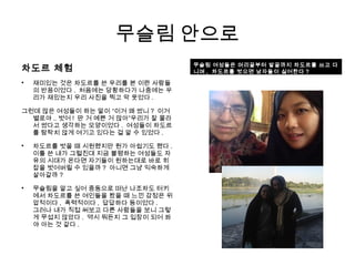 무슬림 안으로
차도르 체험

재미있는 것은 차도르를 쓴 우리를 본 이란 사람들
의 반응이었다 . 처음에는 당황하다가 나중에는 우
리가 재밌는지 우리 사진을 찍고 막 웃었다 .
그런데 많은 여성들이 하는 말이 “이거 왜 썼니 ? 이거
별로야 .. 벗어 ! 딴 거 예쁜 거 많아”우리가 잘 몰라
서 썼다고 생각하는 모양이었다 . 여성들이 차도르
를 탐탁치 않게 여기고 있다는 걸 알 수 있었다 .

차도르를 벗을 때 시원했지만 뭔가 아쉽기도 했다 .
이틀 쓴 내가 그럴진대 지금 불평하는 여성들도 자
유의 시대가 온다면 자기들이 원하는대로 바로 히
잡을 벗어버릴 수 있을까 ? 아니면 그냥 익숙하게
살아갈까 ?

무슬림을 알고 싶어 중동으로 떠난 나조차도 터키
에서 차도르를 쓴 여인들을 봤을 때 느낀 감정은 위
압적이다 , 폭력적이다 , 답답하다 등이었다 .
그러나 내가 직접 써보고 다른 사람들을 보니 그렇
게 무섭지 않았다 . 역시 뭐든지 그 입장이 되어 봐
야 아는 것 같다 .
무슬림 여성들은 머리끝부터 발끝까지 차도르를 쓰고 다
니며 , 차도르를 벗으면 남자들이 싫어한다 ?
 