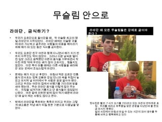 무슬림 안으로
라마단 , 금식하기 ?

우리가 요르단으로 들어갔을 때 , 막 이슬람 최고의 명
절 라마단이 시작되었다 . 라마단 때에는 이슬람 규율
에 따라 가난하고 굶주리는 사람들의 마음을 헤아리기
위해 해가 떠 있는 동안 식사를 금지된다 .

우리도 요르단 친구 야잔과 함께 다니면서 해가 지기 전
까지 아무것도 먹지 않았다 . 그러나 더운 날씨로 떨어
진 입맛 그리고 끔찍했던 이란의 음식을 거부하면서 작
아진 위장 덕에 우리는 배가 많이 고프지도 , 힘들지도
않았다 . 다만 목이 마를 때에는 다른 사람들을 배려해
안 보는 곳에서 조심스럽게 마셨다 .

문제는 해가 지고 난 후였다 . 마침내 먹은 요르단 전통
음식 만사프는 정욱 오빠와 강심 언니의 속을 뒤집어 놓
았고 마지막 날 터키에서 두 사람은 끙끙 앓아야 했다 .
그리고 우리는 야잔의 집에서 비행기를 기다리며 밤을
새야 했는데 , 무슨 라마단 음식을 이렇게 많이 주는
지 .. 자정을 넘겨가며 기름지고 단 음식들이 끊임없이
나왔다 . 야잔 말에 의하면 밤에 많이 먹기 때문에 라마
단 때 살이 찌는 사람도 많다고 한다 .

밖에서 라마단을 축하하는 폭죽이 터지고 우리는 그렇
게 배고픔은 커녕 배가 터질 듯한 기분으로 다음날을 맞
았다 .

라마단 때 모든 무슬림들은 강제로 굶어야
한다 ?
윗사진은 빨리 7 시가 오기를 기다리고 있는 야잔의 안타까운 표
정 . 우리를 데리고 하루종일 암만 관광을 다녔는데 물 한모
금 마시지 못했다 .
밑의 사진에서 마침내 마실 수 있는 시간이 되어 생수를 두
통째 비우고 행복해하고 있다
 