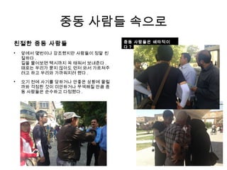 중동 사람들 속으로
친절한 중동 사람들

앞에서 몇번이나 강조했지만 사람들이 정말 친
절하다 .
길을 물어보면 택시까지 꼭 태워서 보내준다 .
때로는 우리가 묻지 않아도 먼저 와서 가르쳐주
려고 하고 우리와 가까워지려 했다 .

오기 전에 사기를 당하거나 안좋은 상황에 몰릴
까봐 걱정한 것이 미안하거나 무색해질 만큼 중
동 사람들은 순수하고 다정했다 .
중동 사람들은 배타적이
다 ?
 