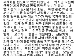 •
세계화를 선도하고 있는 대한민국 . 하지만 여전히
한국인에게 중동의 진입 장벽은 높기만 하다 . 대
형 서점이나 도서관에서 중동 , 아랍 관련 책을 살
펴보아도 보통 학술적인 서적들이 대부분이다 . 그
러한 연구도 연구 대상 국가가 특정 국가에 한정되
어 있고 , 연구 분야가 경제적인 분야에 편중되어
있다 . 경제 연구 또한 서구 경제학에 의존하여 통
계 수치를 비교 , 분석하는 방법에 중심을 두고 있
다 . 일본의 경우 , 인문학을 중심으로 학자 , 여
행가 , 요리사 , 방송극 해설위원 , 신문기자 ,
기업가 , 의사 등의 중동지역 전문가들도 각종 학
회에 참석하며 통합적인 중동 지역 연구를 해나가고
있다고 한다 . 이에 반해 한국의 중동 연구는 언어
나 사회과학 , 특히 정치학 위주의 학술적 성격이
강하다고 한다 . 보통 테러와 중동 건설 , 오일 관5
 