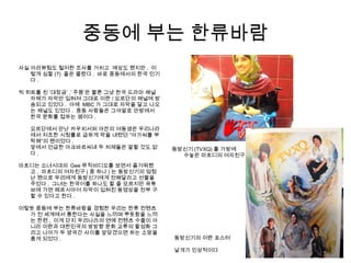 중동에 부는 한류바람
사실 아라뷰팀도 철저한 조사를 거치고 예상도 했지만 , 이
렇게 심할 (?) 줄은 몰랐다 . 바로 중동에서의 한국 인기
다 .
빅 히트를 친 ‘대장금’ ,’ 주몽’은 물론 그냥 한국 드라마 채널
자체가 자막만 입혀져 그대로 이란 / 요르단의 채널에 방
송되고 있었다 . 아예 MBC 가 그대로 자막을 달고 나오
는 채널도 있었다 . 중동 사람들은 그야말로 안방에서
한국 문화를 접하는 셈이다 .
요르단에서 만난 카우치서퍼 야잔의 여동생은 우리나라
에서 저조한 시청률로 급하게 막을 내렸던 “아가씨를 부
탁해”의 팬이었다 .
앞에서 언급한 아크바르씨네 두 처제들은 말할 것도 없
다 .
마흐디는 소녀시대의 Gee 뮤직비디오를 보면서 즐거워했
고 , 마흐디의 여자친구 ( 중 하나 ) 는 동방신기의 엄청
난 팬으로 우리에게 동방신기에게 전해달라고 선물을
주었다 . 그녀는 한국어를 하나도 할 줄 모르지만 유튜
브에 가면 페르시아어 자막이 입혀진 동영상을 전부 구
할 수 있다고 한다 .
이렇듯 중동에 부는 한류바람을 경험한 우리는 한류 컨텐츠
가 전 세계에서 통한다는 사실을 느끼며 뿌듯함을 느끼
는 한편 , 이게 단지 우리나라의 연예 컨텐츠 수출이 아
니라 이란과 대한민국의 쌍방향 문화 교류의 활성화 그
리고 나아가 두 양국간 사이를 앞당겼으면 하는 소망을
품게 되었다 .
동방신기 (TVXQ) 를 가방에
수놓은 마흐디의 여자친구
동방신기의 이란 포스터
날개가 인상적이다
 